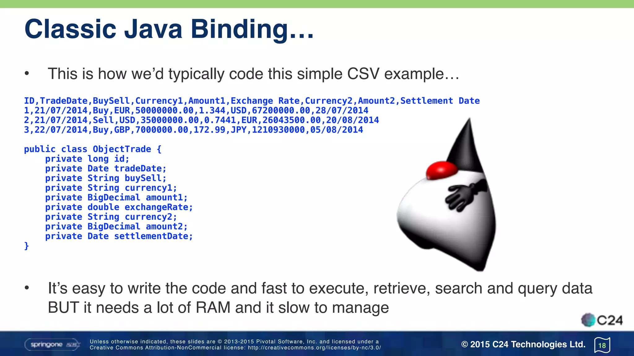 Unless otherwise indicated, these slides are © 2013-2015 Pivotal Software, Inc. and licensed under a 
Creative Commons Attribution-NonCommercial license: http://creativecommons.org/licenses/by-nc/3.0/ © 2015 C24 Technologies Ltd.
Classic Java Binding…
• This is how we’d typically code this simple CSV example…
ID,TradeDate,BuySell,Currency1,Amount1,Exchange Rate,Currency2,Amount2,Settlement Date
1,21/07/2014,Buy,EUR,50000000.00,1.344,USD,67200000.00,28/07/2014
2,21/07/2014,Sell,USD,35000000.00,0.7441,EUR,26043500.00,20/08/2014
3,22/07/2014,Buy,GBP,7000000.00,172.99,JPY,1210930000,05/08/2014
public class ObjectTrade { 
private long id; 
private Date tradeDate; 
private String buySell; 
private String currency1; 
private BigDecimal amount1; 
private double exchangeRate; 
private String currency2; 
private BigDecimal amount2; 
private Date settlementDate;
}
• It’s easy to write the code and fast to execute, retrieve, search and query data
BUT it needs a lot of RAM and it slow to manage
18
 