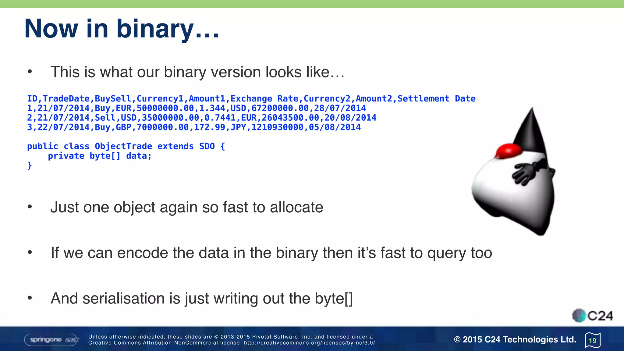Unless otherwise indicated, these slides are © 2013-2015 Pivotal Software, Inc. and licensed under a 
Creative Commons Attribution-NonCommercial license: http://creativecommons.org/licenses/by-nc/3.0/ © 2015 C24 Technologies Ltd.
Now in binary…
• This is what our binary version looks like…
ID,TradeDate,BuySell,Currency1,Amount1,Exchange Rate,Currency2,Amount2,Settlement Date
1,21/07/2014,Buy,EUR,50000000.00,1.344,USD,67200000.00,28/07/2014
2,21/07/2014,Sell,USD,35000000.00,0.7441,EUR,26043500.00,20/08/2014
3,22/07/2014,Buy,GBP,7000000.00,172.99,JPY,1210930000,05/08/2014
public class ObjectTrade extends SDO { 
private byte[] data;
}
• Just one object again so fast to allocate
• If we can encode the data in the binary then it’s fast to query too
• And serialisation is just writing out the byte[]
19
 