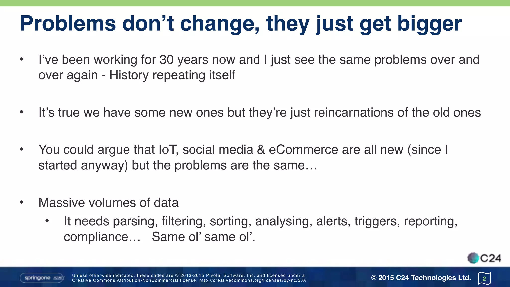 Unless otherwise indicated, these slides are © 2013-2015 Pivotal Software, Inc. and licensed under a 
Creative Commons Attribution-NonCommercial license: http://creativecommons.org/licenses/by-nc/3.0/ © 2015 C24 Technologies Ltd.
Problems don’t change, they just get bigger
• I’ve been working for 30 years now and I just see the same problems over and
over again - History repeating itself
• It’s true we have some new ones but they’re just reincarnations of the old ones
• You could argue that IoT, social media & eCommerce are all new (since I
started anyway) but the problems are the same…
• Massive volumes of data
• It needs parsing, filtering, sorting, analysing, alerts, triggers, reporting,
compliance… Same ol’ same ol’.
2
 