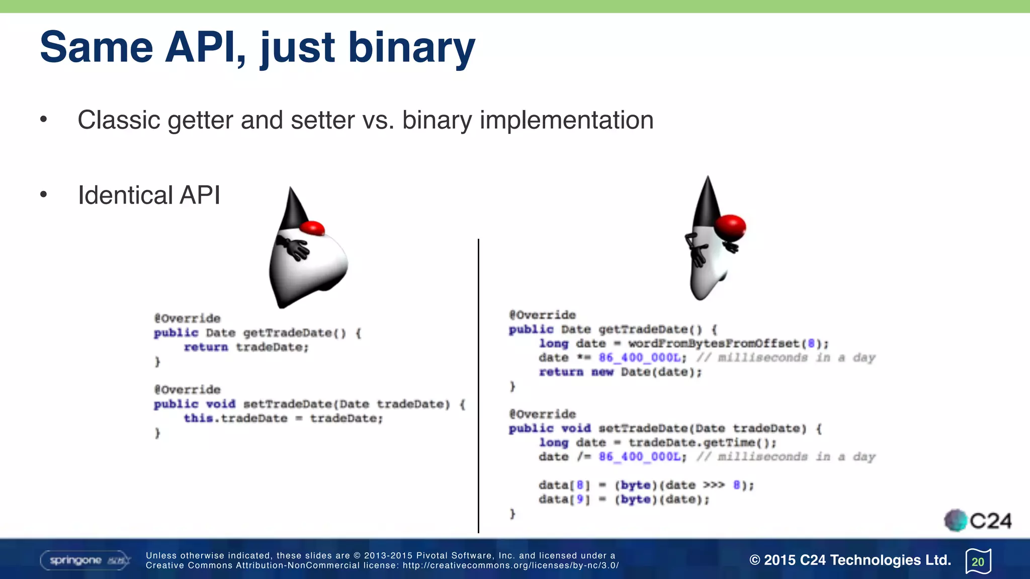 Unless otherwise indicated, these slides are © 2013-2015 Pivotal Software, Inc. and licensed under a 
Creative Commons Attribution-NonCommercial license: http://creativecommons.org/licenses/by-nc/3.0/ © 2015 C24 Technologies Ltd.
Same API, just binary
• Classic getter and setter vs. binary implementation
• Identical API
20
 