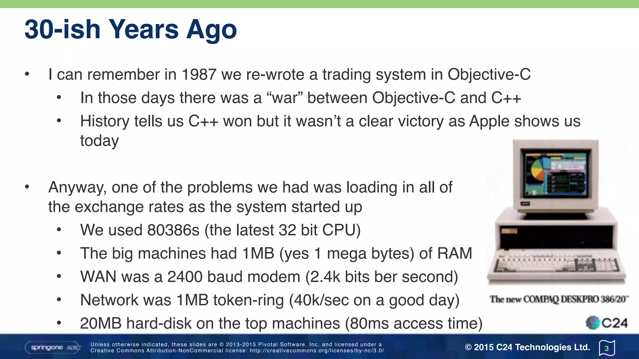 Unless otherwise indicated, these slides are © 2013-2015 Pivotal Software, Inc. and licensed under a 
Creative Commons Attribution-NonCommercial license: http://creativecommons.org/licenses/by-nc/3.0/ © 2015 C24 Technologies Ltd.
30-ish Years Ago
• I can remember in 1987 we re-wrote a trading system in Objective-C
• In those days there was a “war” between Objective-C and C++
• History tells us C++ won but it wasn’t a clear victory as Apple shows us
today
• Anyway, one of the problems we had was loading in all of 
the exchange rates as the system started up
• We used 80386s (the latest 32 bit CPU)
• The big machines had 1MB (yes 1 mega bytes) of RAM
• WAN was a 2400 baud modem (2.4k bits ber second)
• Network was 1MB token-ring (40k/sec on a good day)
• 20MB hard-disk on the top machines (80ms access time)
3
 