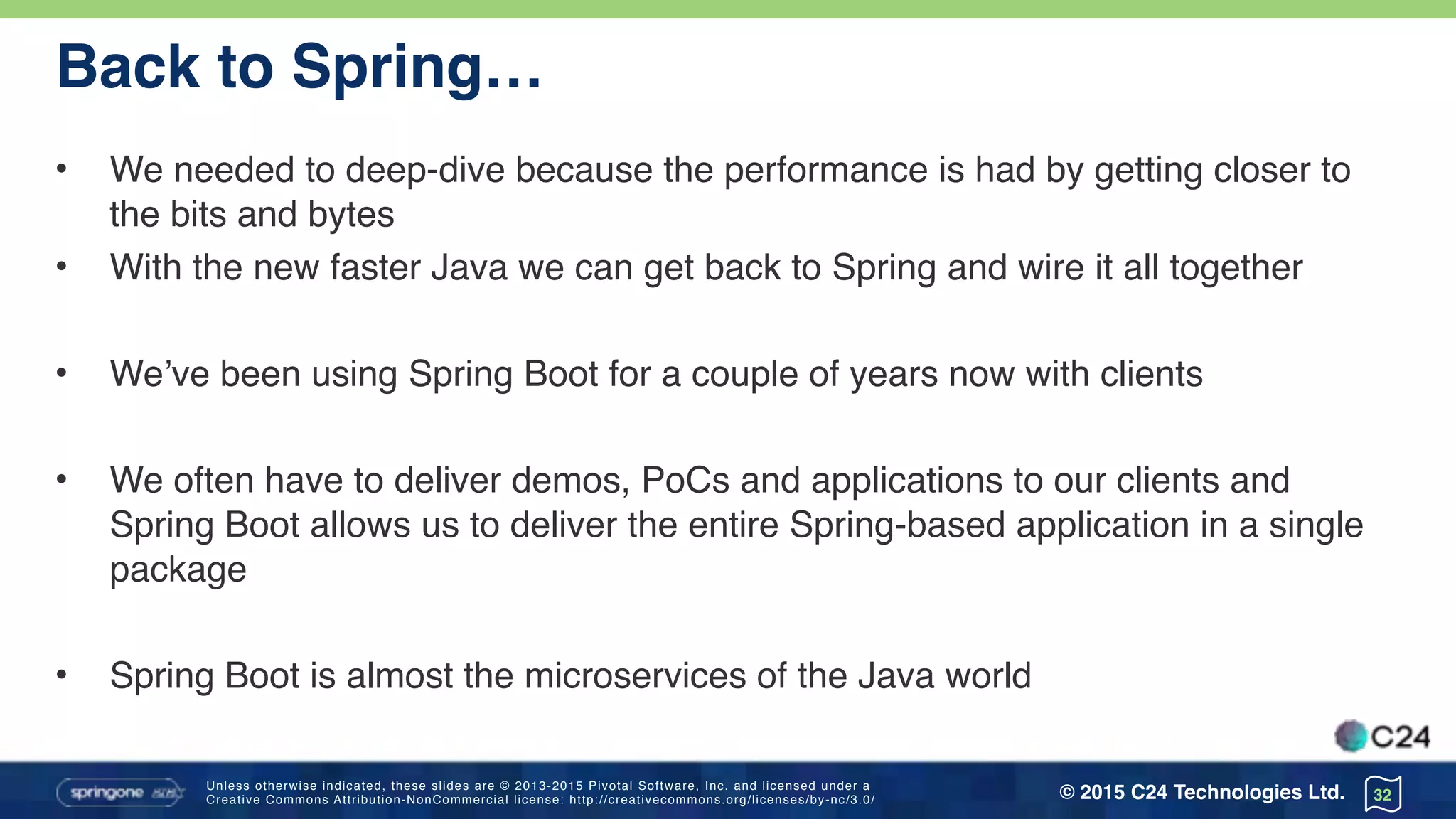 Unless otherwise indicated, these slides are © 2013-2015 Pivotal Software, Inc. and licensed under a 
Creative Commons Attribution-NonCommercial license: http://creativecommons.org/licenses/by-nc/3.0/ © 2015 C24 Technologies Ltd.
Back to Spring…
• We needed to deep-dive because the performance is had by getting closer to
the bits and bytes
• With the new faster Java we can get back to Spring and wire it all together
• We’ve been using Spring Boot for a couple of years now with clients
• We often have to deliver demos, PoCs and applications to our clients and
Spring Boot allows us to deliver the entire Spring-based application in a single
package
• Spring Boot is almost the microservices of the Java world
32
 