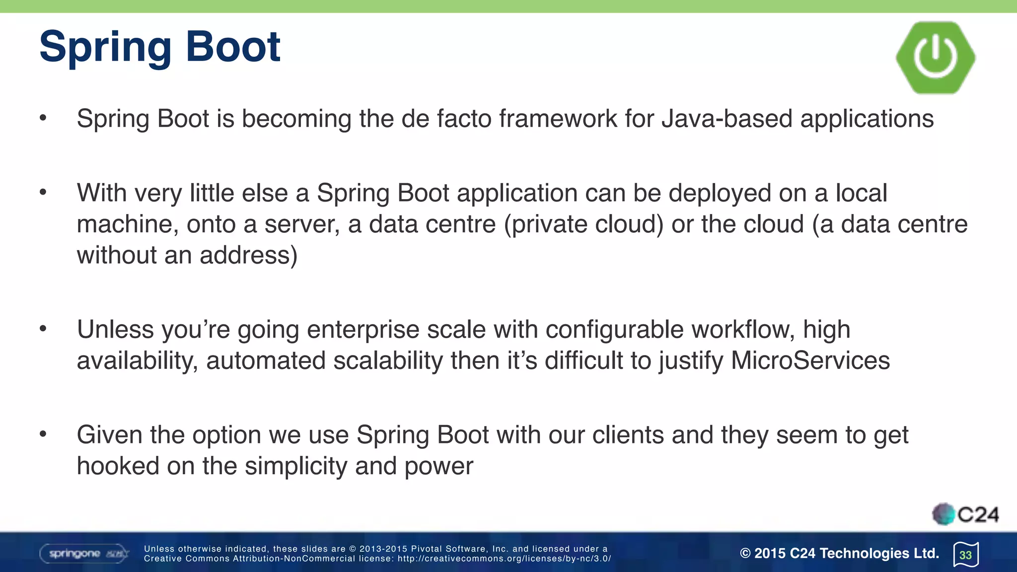 Unless otherwise indicated, these slides are © 2013-2015 Pivotal Software, Inc. and licensed under a 
Creative Commons Attribution-NonCommercial license: http://creativecommons.org/licenses/by-nc/3.0/ © 2015 C24 Technologies Ltd.
Spring Boot
• Spring Boot is becoming the de facto framework for Java-based applications
• With very little else a Spring Boot application can be deployed on a local
machine, onto a server, a data centre (private cloud) or the cloud (a data centre
without an address)
• Unless you’re going enterprise scale with configurable workflow, high
availability, automated scalability then it’s difficult to justify MicroServices
• Given the option we use Spring Boot with our clients and they seem to get
hooked on the simplicity and power
33
 