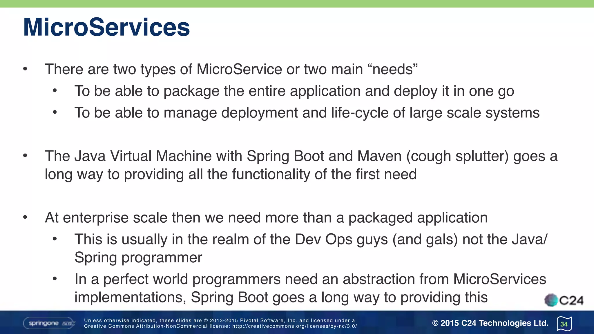 Unless otherwise indicated, these slides are © 2013-2015 Pivotal Software, Inc. and licensed under a 
Creative Commons Attribution-NonCommercial license: http://creativecommons.org/licenses/by-nc/3.0/ © 2015 C24 Technologies Ltd.
MicroServices
• There are two types of MicroService or two main “needs”
• To be able to package the entire application and deploy it in one go
• To be able to manage deployment and life-cycle of large scale systems
• The Java Virtual Machine with Spring Boot and Maven (cough splutter) goes a
long way to providing all the functionality of the first need
• At enterprise scale then we need more than a packaged application
• This is usually in the realm of the Dev Ops guys (and gals) not the Java/
Spring programmer
• In a perfect world programmers need an abstraction from MicroServices
implementations, Spring Boot goes a long way to providing this
34
 