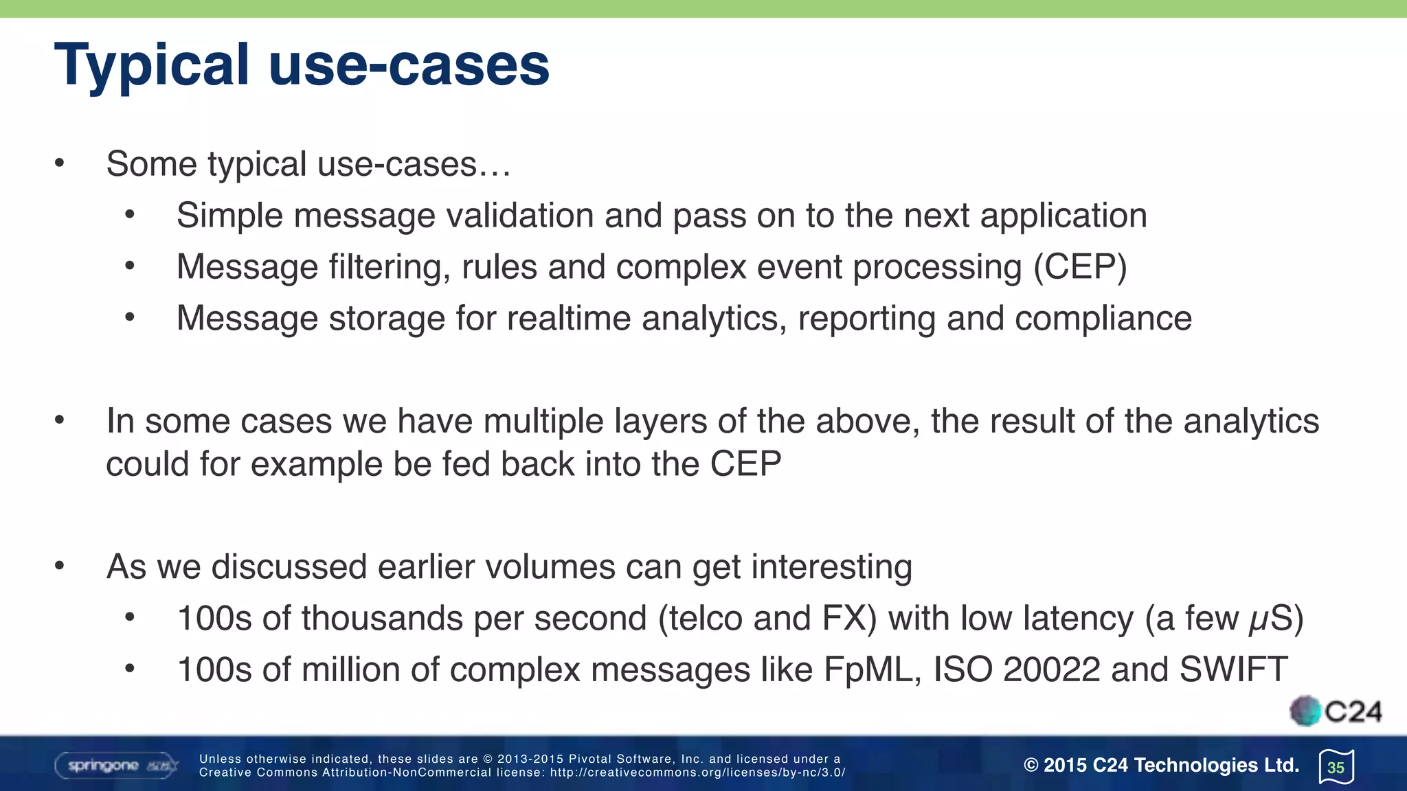 Unless otherwise indicated, these slides are © 2013-2015 Pivotal Software, Inc. and licensed under a 
Creative Commons Attribution-NonCommercial license: http://creativecommons.org/licenses/by-nc/3.0/ © 2015 C24 Technologies Ltd.
Typical use-cases
• Some typical use-cases…
• Simple message validation and pass on to the next application
• Message filtering, rules and complex event processing (CEP)
• Message storage for realtime analytics, reporting and compliance
• In some cases we have multiple layers of the above, the result of the analytics
could for example be fed back into the CEP
• As we discussed earlier volumes can get interesting
• 100s of thousands per second (telco and FX) with low latency (a few µS)
• 100s of million of complex messages like FpML, ISO 20022 and SWIFT
35
 