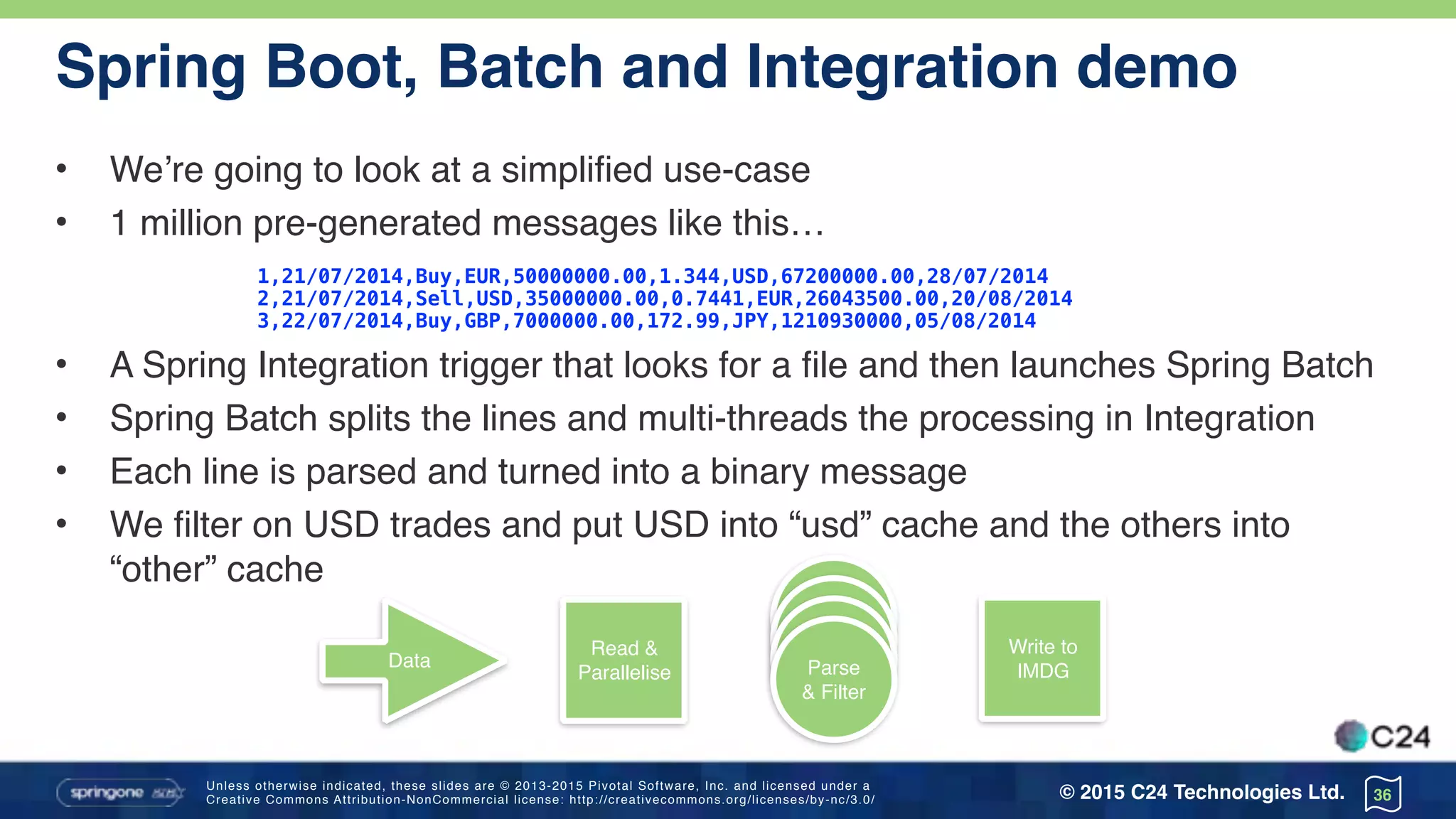 Unless otherwise indicated, these slides are © 2013-2015 Pivotal Software, Inc. and licensed under a 
Creative Commons Attribution-NonCommercial license: http://creativecommons.org/licenses/by-nc/3.0/ © 2015 C24 Technologies Ltd.
Spring Boot, Batch and Integration demo
• We’re going to look at a simplified use-case
• 1 million pre-generated messages like this…
1,21/07/2014,Buy,EUR,50000000.00,1.344,USD,67200000.00,28/07/2014
2,21/07/2014,Sell,USD,35000000.00,0.7441,EUR,26043500.00,20/08/2014
3,22/07/2014,Buy,GBP,7000000.00,172.99,JPY,1210930000,05/08/2014
• A Spring Integration trigger that looks for a file and then launches Spring Batch
• Spring Batch splits the lines and multi-threads the processing in Integration
• Each line is parsed and turned into a binary message
• We filter on USD trades and put USD into “usd” cache and the others into
“other” cache
36
Read &
Parallelise
Data Parse
& Filter
Write to
IMDG
 