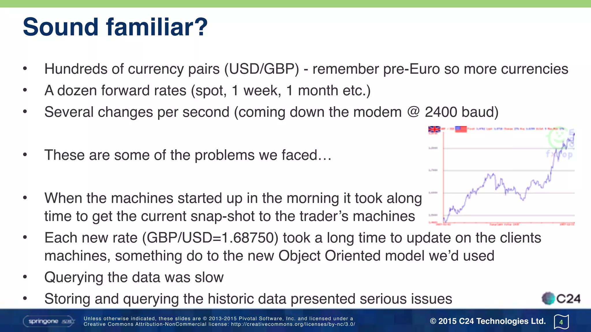 Unless otherwise indicated, these slides are © 2013-2015 Pivotal Software, Inc. and licensed under a 
Creative Commons Attribution-NonCommercial license: http://creativecommons.org/licenses/by-nc/3.0/ © 2015 C24 Technologies Ltd.
Sound familiar?
• Hundreds of currency pairs (USD/GBP) - remember pre-Euro so more currencies
• A dozen forward rates (spot, 1 week, 1 month etc.)
• Several changes per second (coming down the modem @ 2400 baud)
• These are some of the problems we faced…
• When the machines started up in the morning it took along 
time to get the current snap-shot to the trader’s machines
• Each new rate (GBP/USD=1.68750) took a long time to update on the clients
machines, something do to the new Object Oriented model we’d used
• Querying the data was slow
• Storing and querying the historic data presented serious issues
4
 