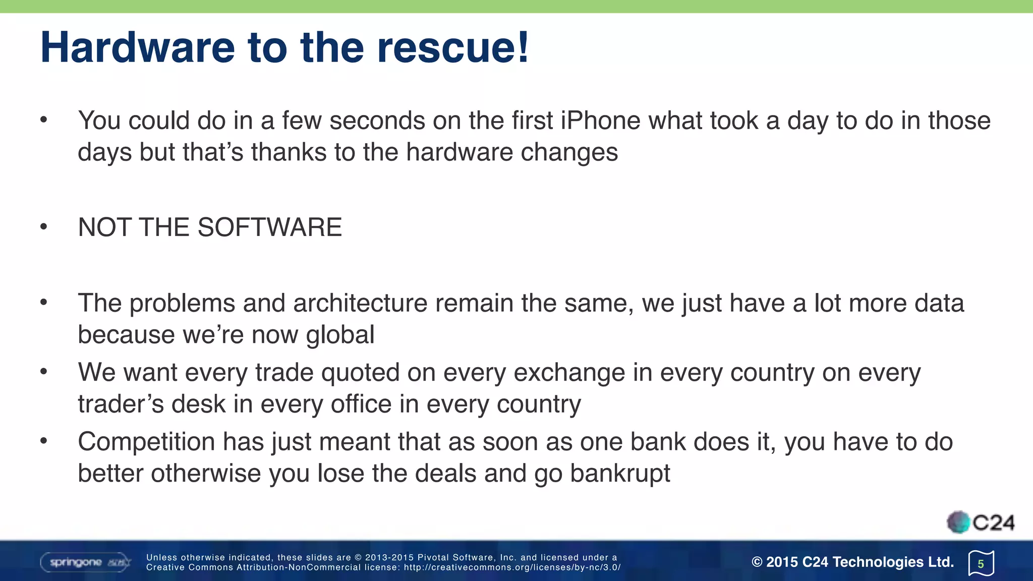 Unless otherwise indicated, these slides are © 2013-2015 Pivotal Software, Inc. and licensed under a 
Creative Commons Attribution-NonCommercial license: http://creativecommons.org/licenses/by-nc/3.0/ © 2015 C24 Technologies Ltd.
Hardware to the rescue!
• You could do in a few seconds on the first iPhone what took a day to do in those
days but that’s thanks to the hardware changes
• NOT THE SOFTWARE
• The problems and architecture remain the same, we just have a lot more data
because we’re now global
• We want every trade quoted on every exchange in every country on every
trader’s desk in every office in every country
• Competition has just meant that as soon as one bank does it, you have to do
better otherwise you lose the deals and go bankrupt
5
 