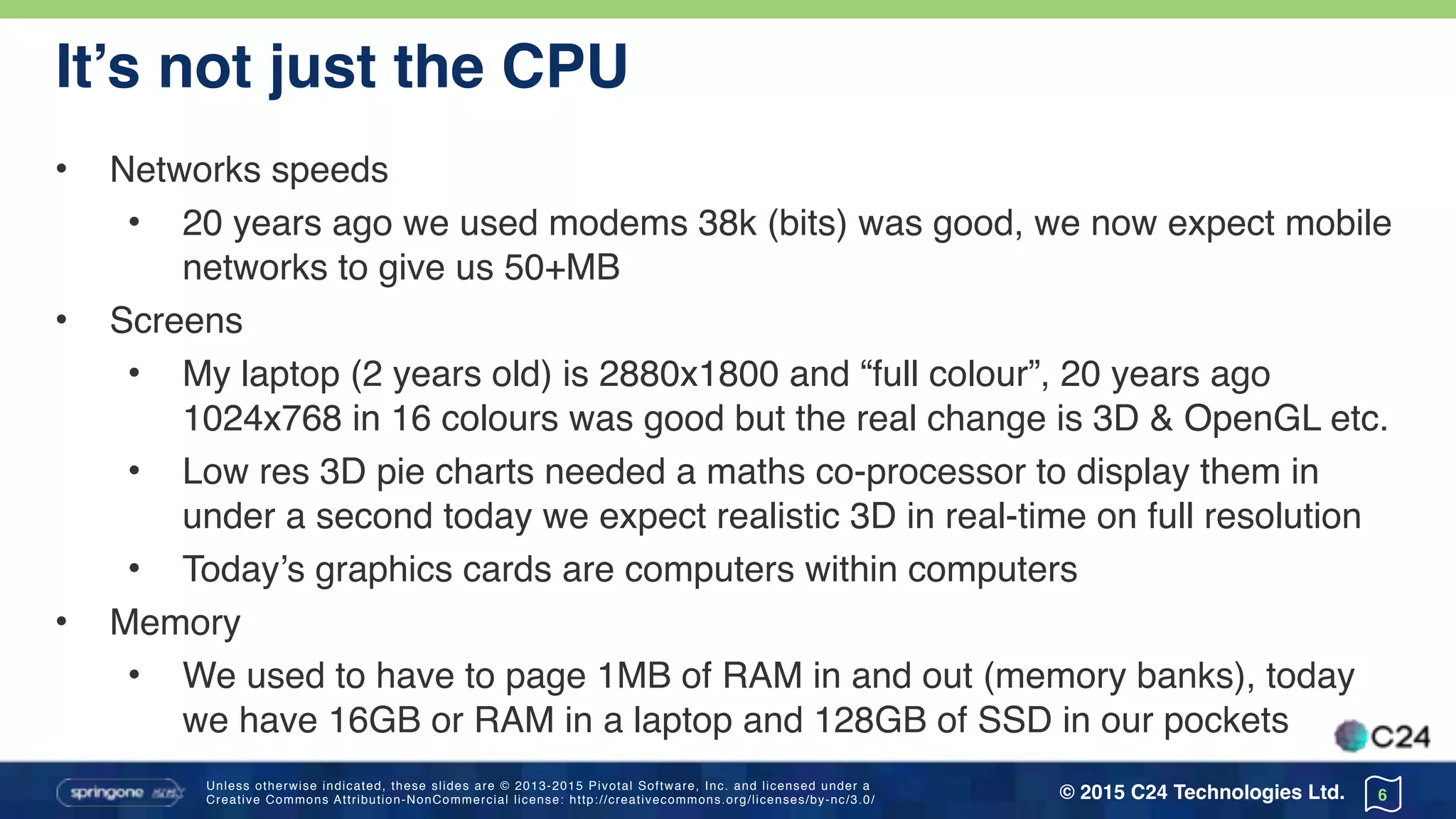 Unless otherwise indicated, these slides are © 2013-2015 Pivotal Software, Inc. and licensed under a 
Creative Commons Attribution-NonCommercial license: http://creativecommons.org/licenses/by-nc/3.0/ © 2015 C24 Technologies Ltd.
It’s not just the CPU
• Networks speeds
• 20 years ago we used modems 38k (bits) was good, we now expect mobile
networks to give us 50+MB
• Screens
• My laptop (2 years old) is 2880x1800 and “full colour”, 20 years ago
1024x768 in 16 colours was good but the real change is 3D & OpenGL etc.
• Low res 3D pie charts needed a maths co-processor to display them in
under a second today we expect realistic 3D in real-time on full resolution
• Today’s graphics cards are computers within computers
• Memory
• We used to have to page 1MB of RAM in and out (memory banks), today
we have 16GB or RAM in a laptop and 128GB of SSD in our pockets
6
 