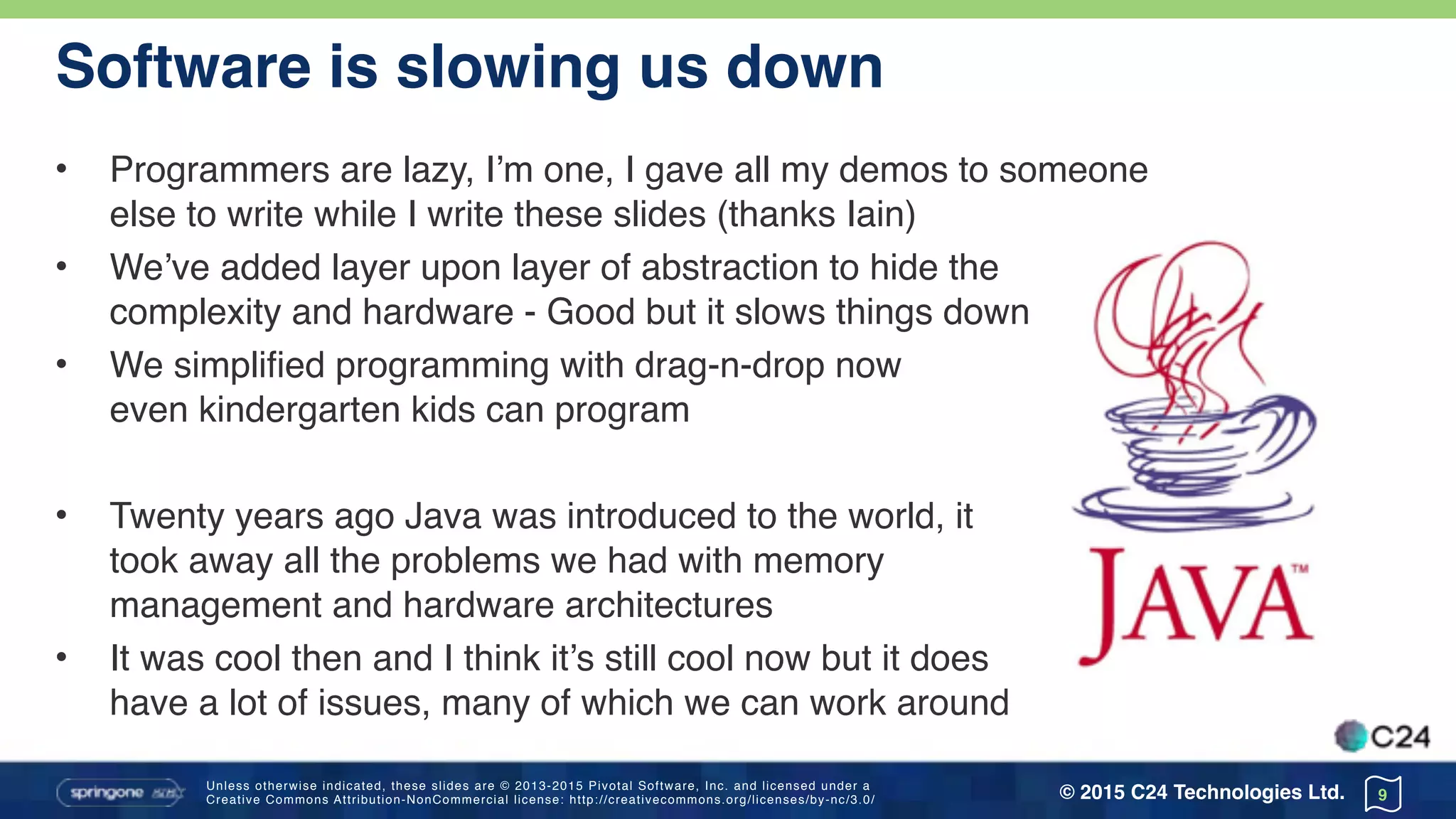 Unless otherwise indicated, these slides are © 2013-2015 Pivotal Software, Inc. and licensed under a 
Creative Commons Attribution-NonCommercial license: http://creativecommons.org/licenses/by-nc/3.0/ © 2015 C24 Technologies Ltd.
Software is slowing us down
• Programmers are lazy, I’m one, I gave all my demos to someone 
else to write while I write these slides (thanks Iain)
• We’ve added layer upon layer of abstraction to hide the 
complexity and hardware - Good but it slows things down
• We simplified programming with drag-n-drop now 
even kindergarten kids can program
• Twenty years ago Java was introduced to the world, it 
took away all the problems we had with memory 
management and hardware architectures
• It was cool then and I think it’s still cool now but it does 
have a lot of issues, many of which we can work around
9
 