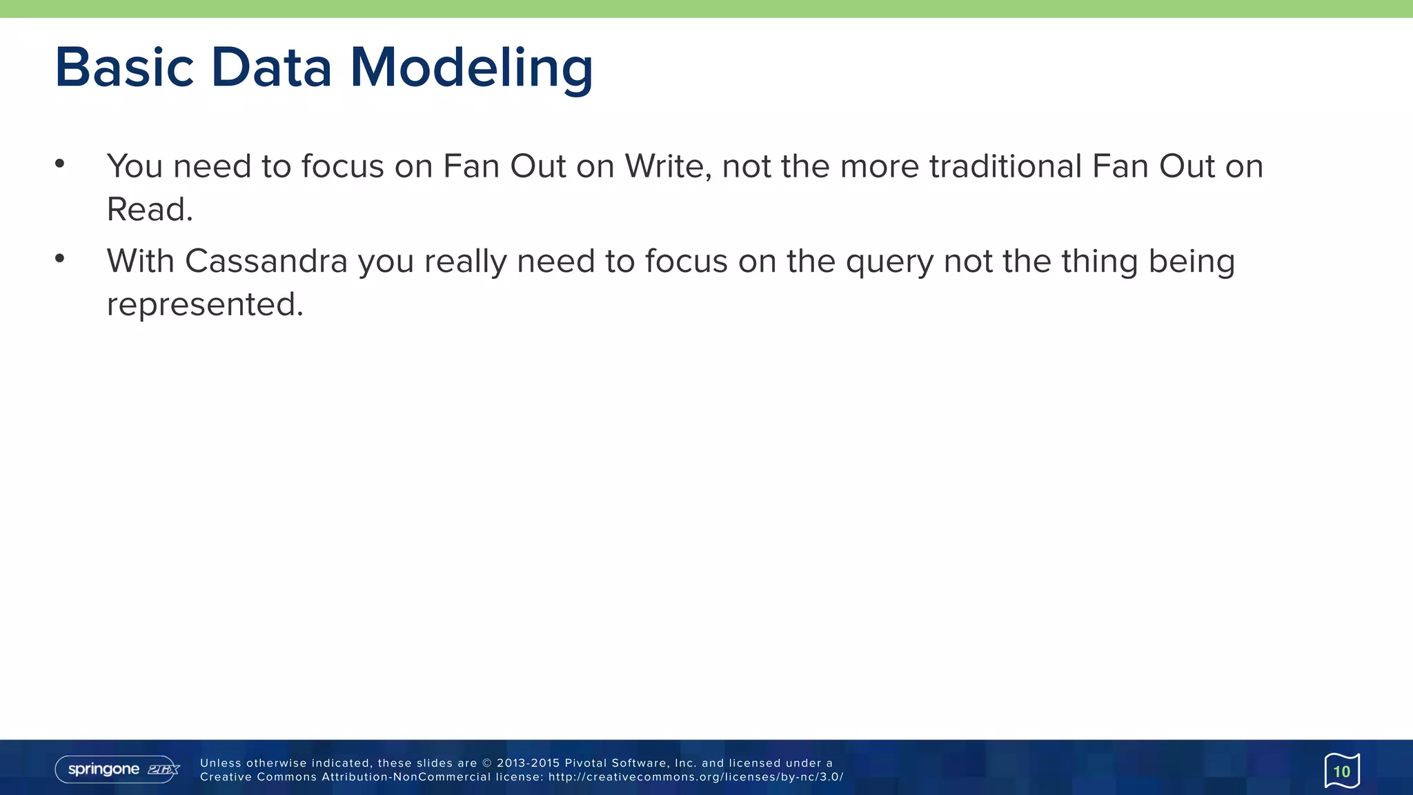 Unless otherwise indicated, these slides are © 2013-2015 Pivotal Software, Inc. and licensed under a 
Creative Commons Attribution-NonCommercial license: http://creativecommons.org/licenses/by-nc/3.0/
Basic Data Modeling
• You need to focus on Fan Out on Write, not the more traditional Fan Out on
Read.
• With Cassandra you really need to focus on the query not the thing being
represented.
10
 