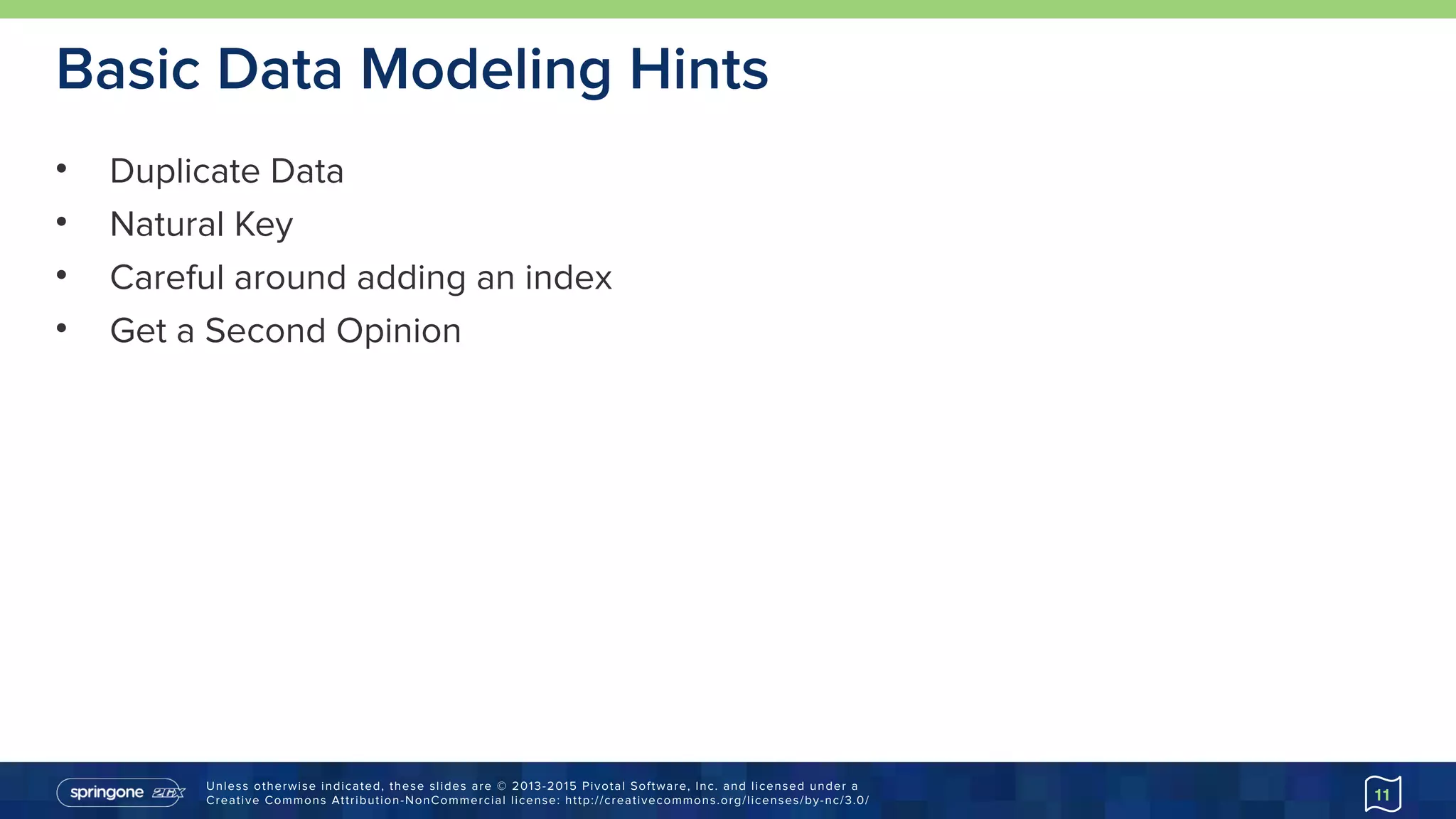 Unless otherwise indicated, these slides are © 2013-2015 Pivotal Software, Inc. and licensed under a 
Creative Commons Attribution-NonCommercial license: http://creativecommons.org/licenses/by-nc/3.0/
Basic Data Modeling Hints
• Duplicate Data
• Natural Key
• Careful around adding an index
• Get a Second Opinion
11
 