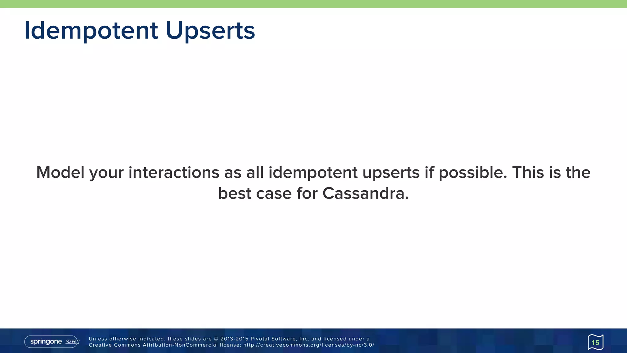 Unless otherwise indicated, these slides are © 2013-2015 Pivotal Software, Inc. and licensed under a 
Creative Commons Attribution-NonCommercial license: http://creativecommons.org/licenses/by-nc/3.0/
Model your interactions as all idempotent upserts if possible. This is the
best case for Cassandra.
15
Idempotent Upserts
 