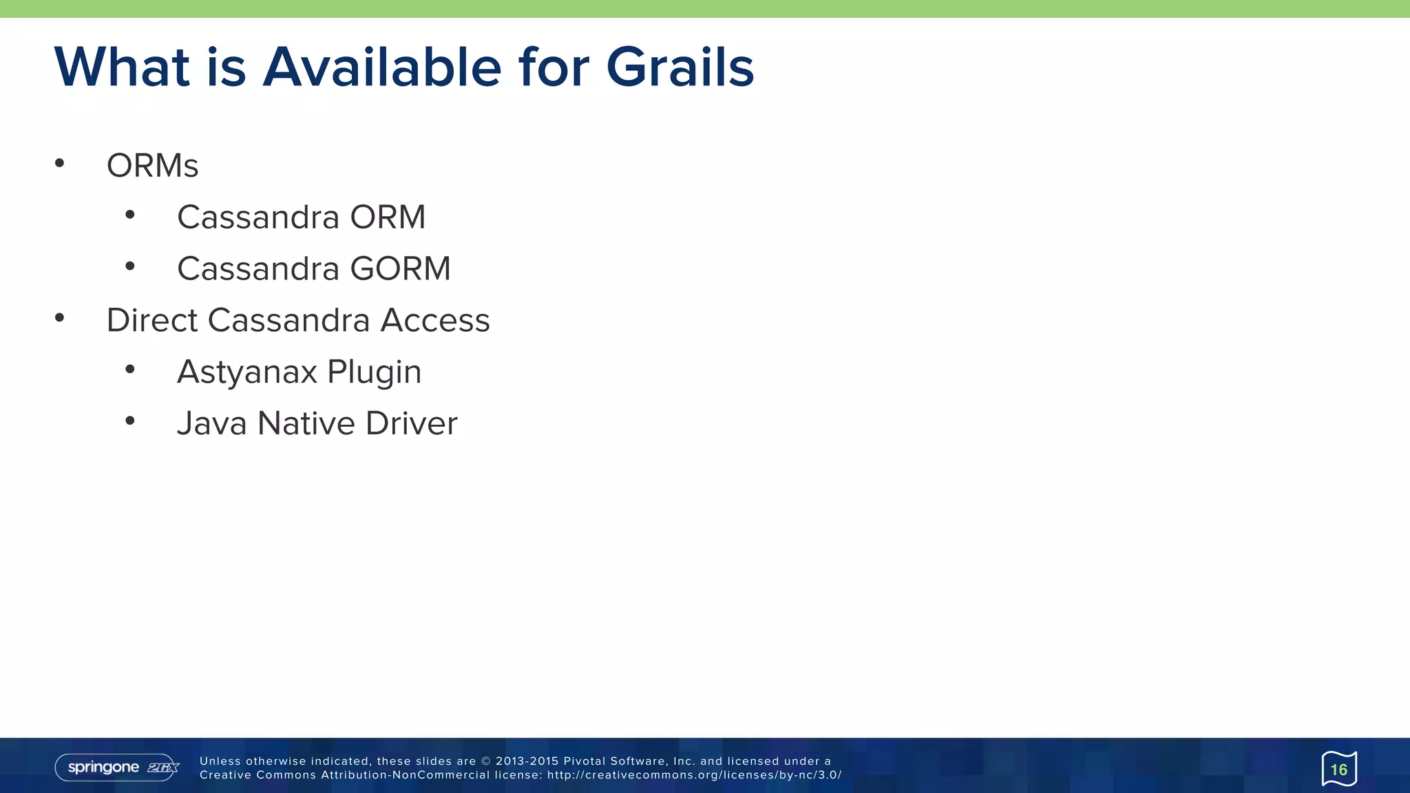 Unless otherwise indicated, these slides are © 2013-2015 Pivotal Software, Inc. and licensed under a 
Creative Commons Attribution-NonCommercial license: http://creativecommons.org/licenses/by-nc/3.0/
What is Available for Grails
• ORMs
• Cassandra ORM
• Cassandra GORM
• Direct Cassandra Access
• Astyanax Plugin
• Java Native Driver
16
 