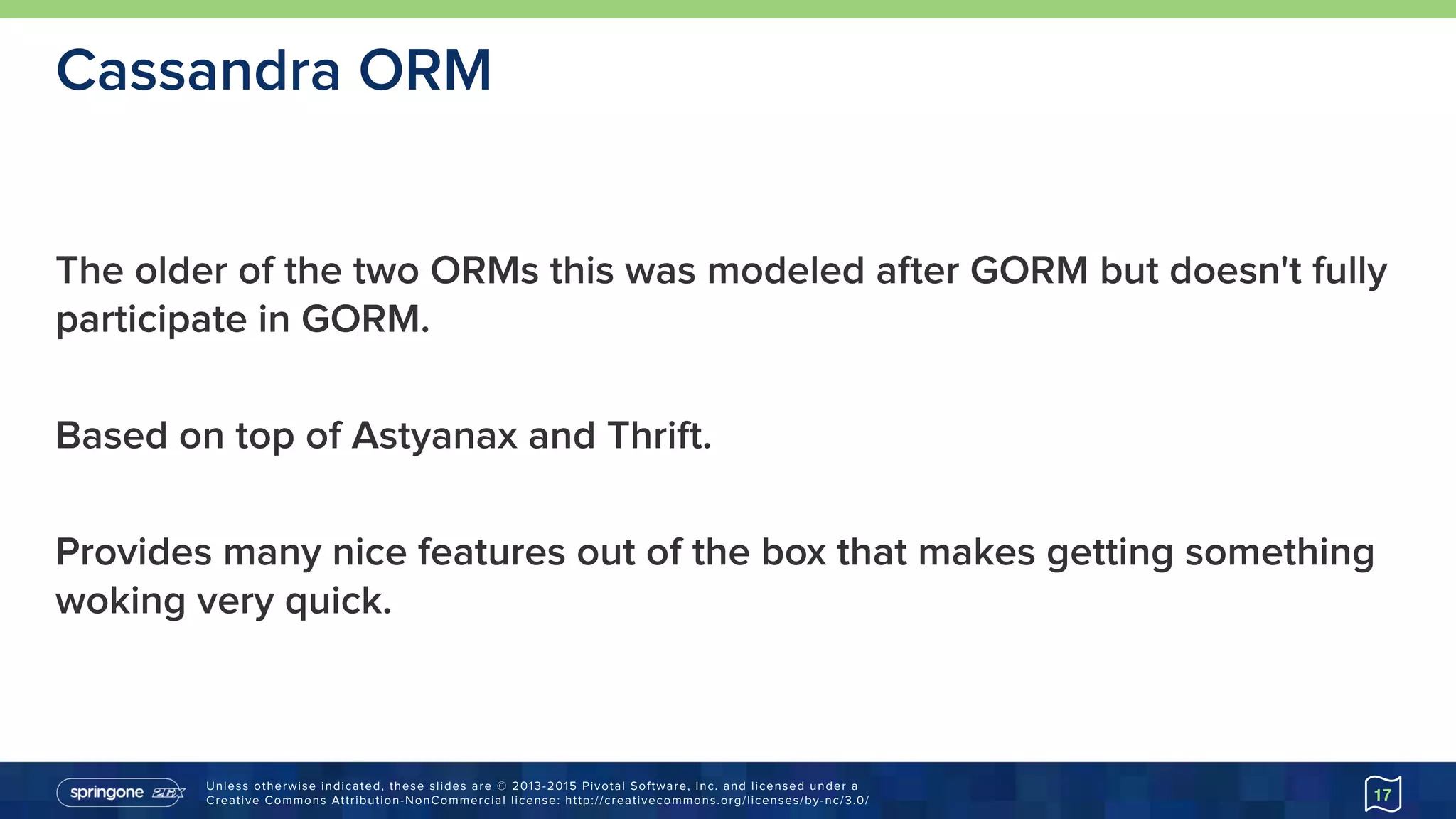 Unless otherwise indicated, these slides are © 2013-2015 Pivotal Software, Inc. and licensed under a 
Creative Commons Attribution-NonCommercial license: http://creativecommons.org/licenses/by-nc/3.0/
The older of the two ORMs this was modeled after GORM but doesn't fully
participate in GORM.
Based on top of Astyanax and Thrift.
Provides many nice features out of the box that makes getting something
woking very quick.
17
Cassandra ORM
 