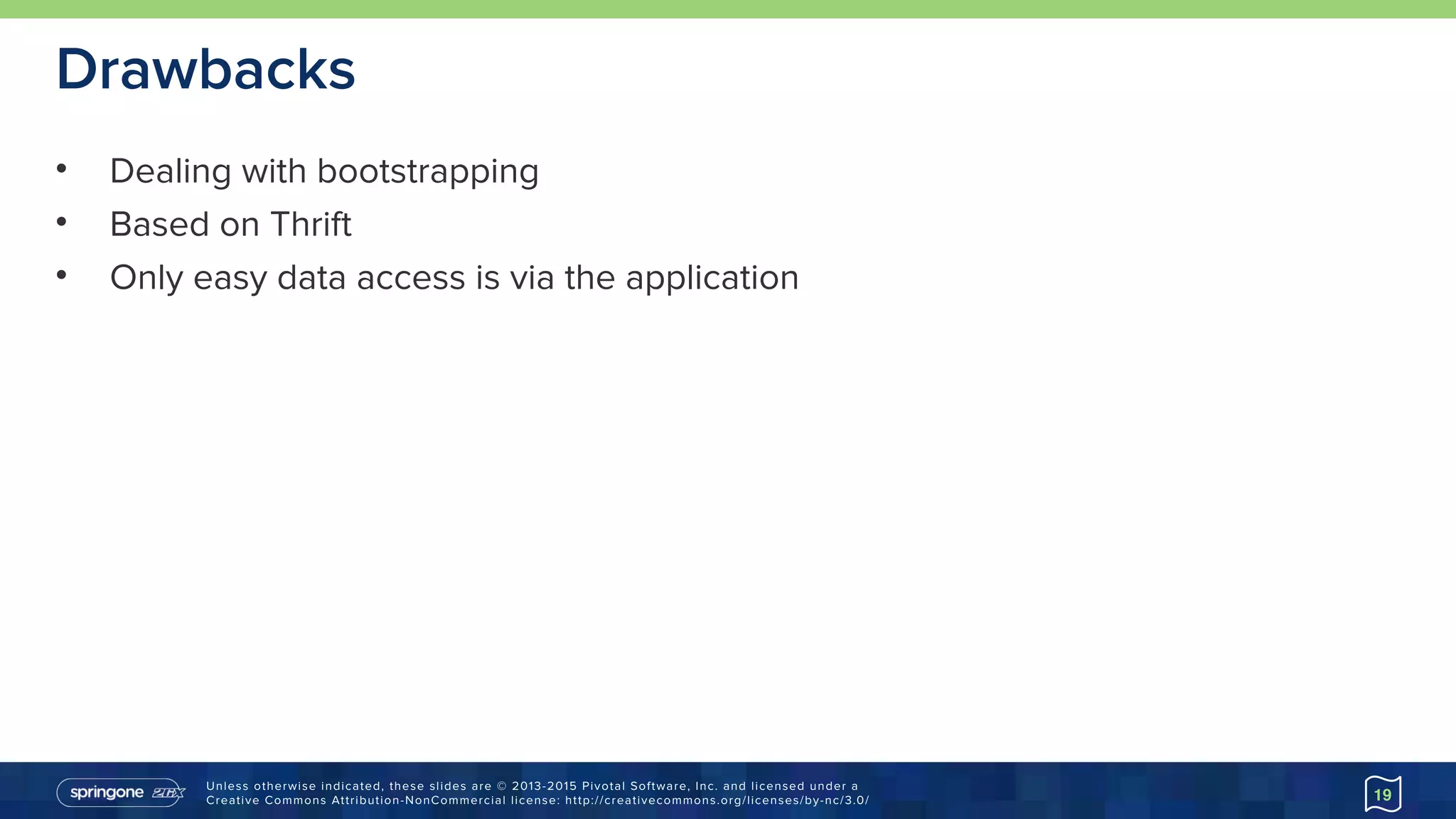 Unless otherwise indicated, these slides are © 2013-2015 Pivotal Software, Inc. and licensed under a 
Creative Commons Attribution-NonCommercial license: http://creativecommons.org/licenses/by-nc/3.0/
Drawbacks
• Dealing with bootstrapping
• Based on Thrift
• Only easy data access is via the application
19
 