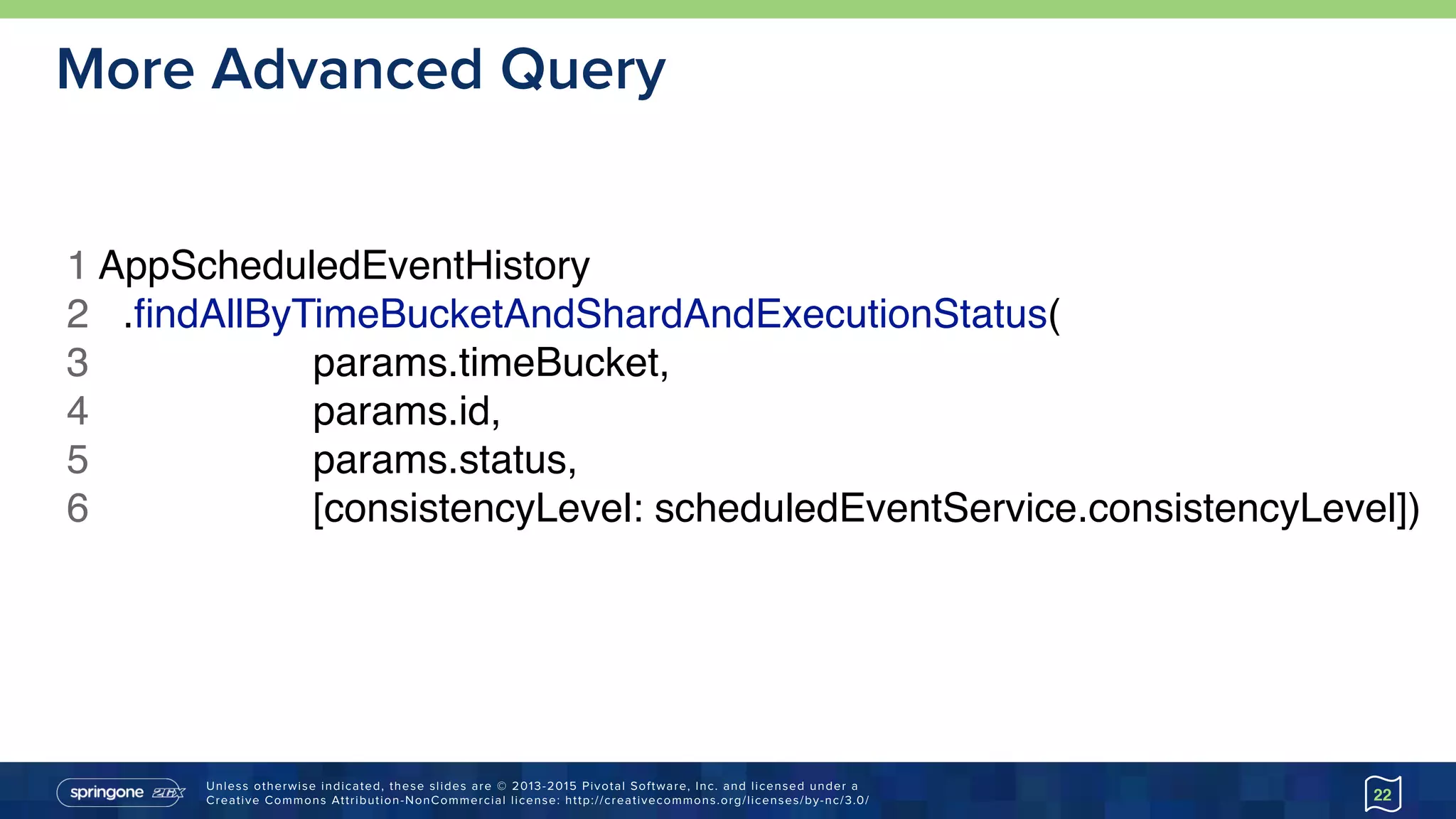 Unless otherwise indicated, these slides are © 2013-2015 Pivotal Software, Inc. and licensed under a 
Creative Commons Attribution-NonCommercial license: http://creativecommons.org/licenses/by-nc/3.0/
More Advanced Query
22
1 AppScheduledEventHistory
2 .ﬁndAllByTimeBucketAndShardAndExecutionStatus(
3 params.timeBucket,
4 params.id,
5 params.status,
6 [consistencyLevel: scheduledEventService.consistencyLevel])
 
