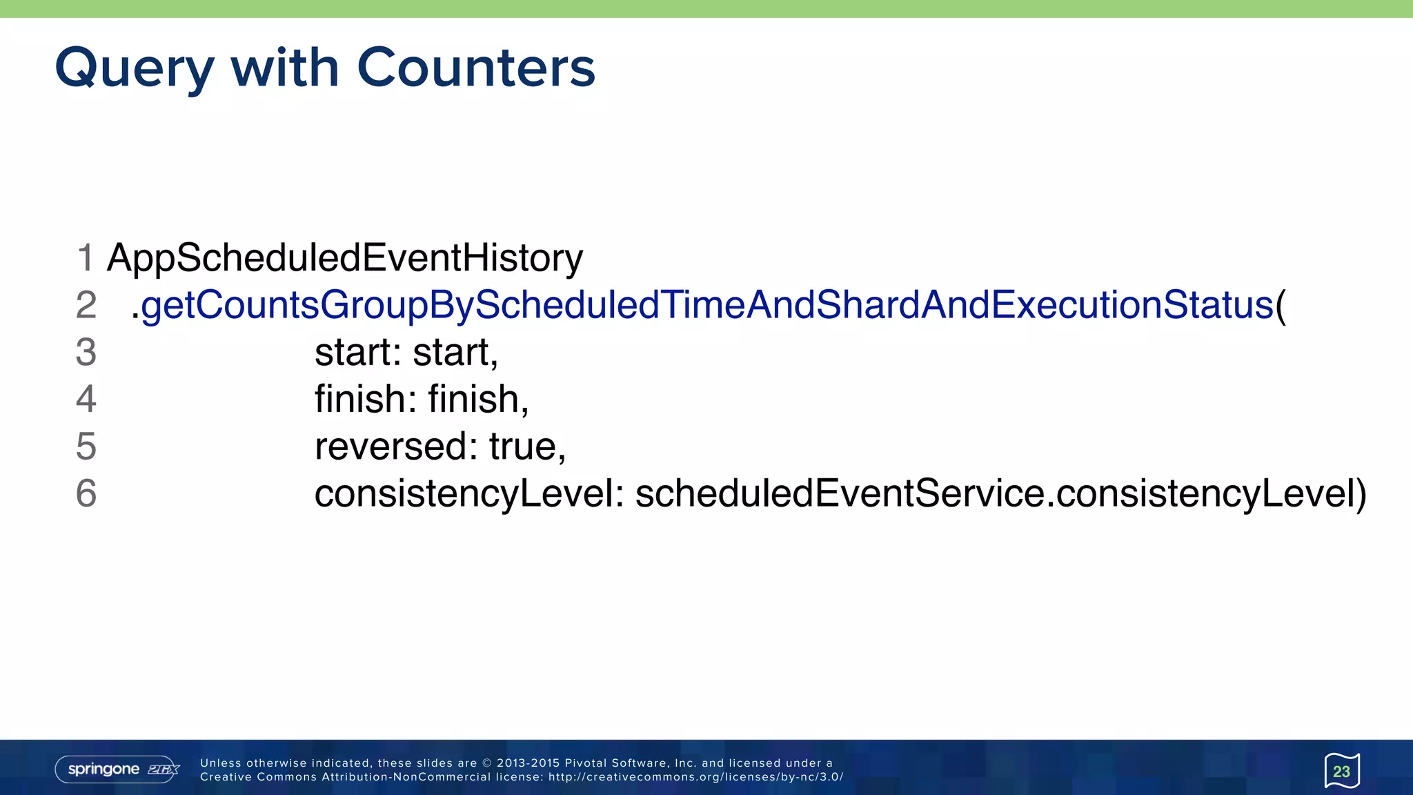 Unless otherwise indicated, these slides are © 2013-2015 Pivotal Software, Inc. and licensed under a 
Creative Commons Attribution-NonCommercial license: http://creativecommons.org/licenses/by-nc/3.0/
Query with Counters
23
1 AppScheduledEventHistory
2 .getCountsGroupByScheduledTimeAndShardAndExecutionStatus(
3 start: start,
4 ﬁnish: ﬁnish,
5 reversed: true,
6 consistencyLevel: scheduledEventService.consistencyLevel)
 