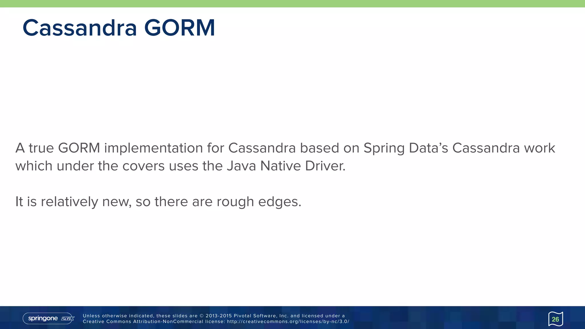 Unless otherwise indicated, these slides are © 2013-2015 Pivotal Software, Inc. and licensed under a 
Creative Commons Attribution-NonCommercial license: http://creativecommons.org/licenses/by-nc/3.0/
Cassandra GORM
26
A true GORM implementation for Cassandra based on Spring Data’s Cassandra work
which under the covers uses the Java Native Driver.
It is relatively new, so there are rough edges.
 