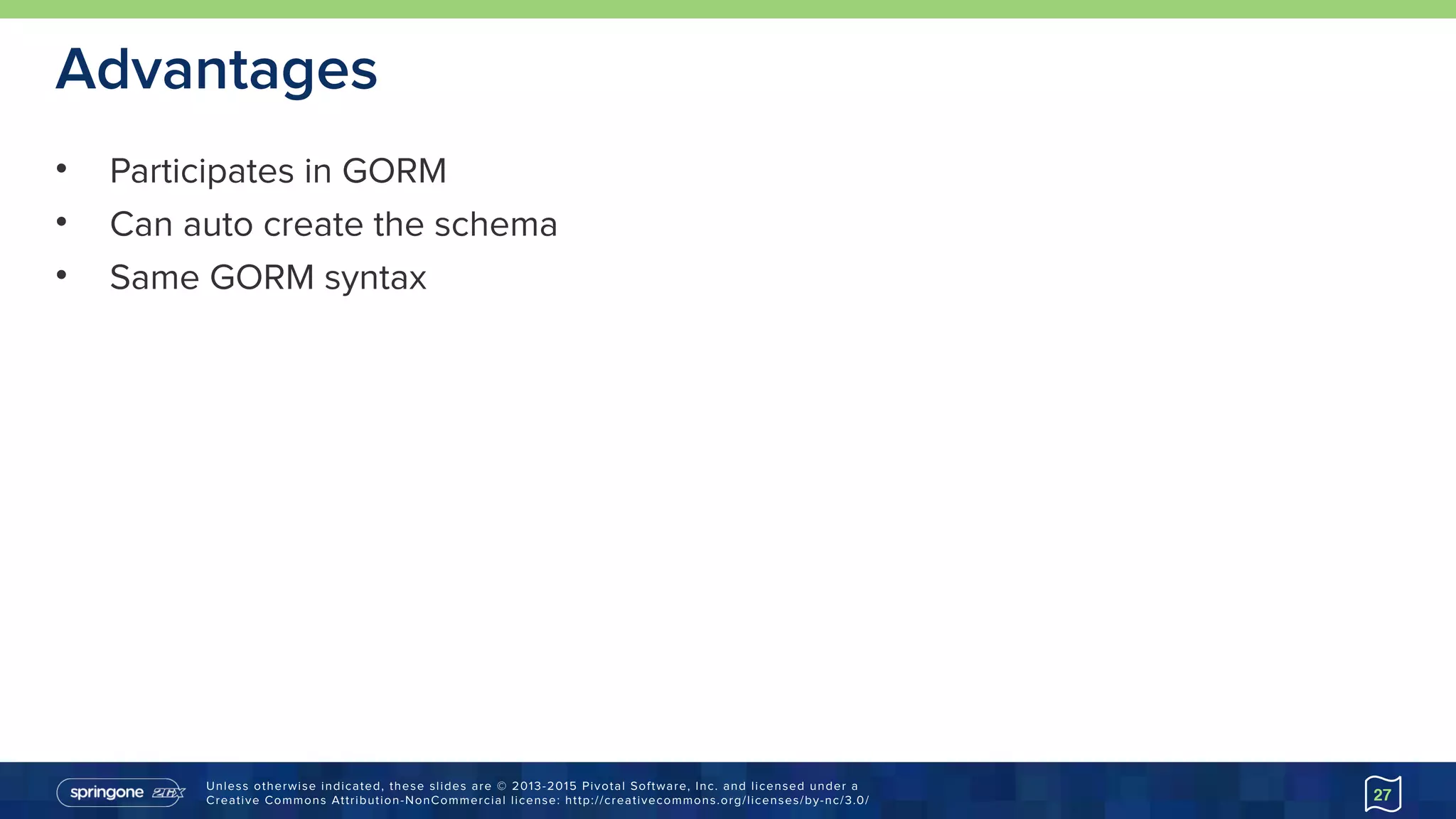 Unless otherwise indicated, these slides are © 2013-2015 Pivotal Software, Inc. and licensed under a 
Creative Commons Attribution-NonCommercial license: http://creativecommons.org/licenses/by-nc/3.0/
Advantages
• Participates in GORM
• Can auto create the schema
• Same GORM syntax
27
 