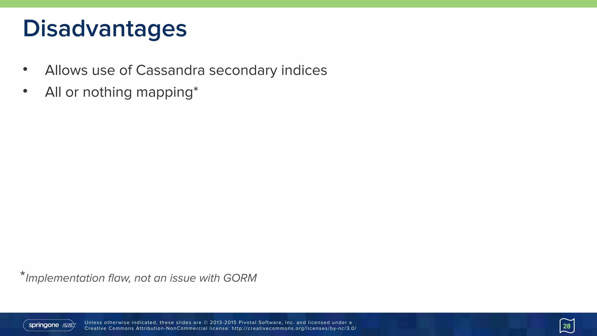 Unless otherwise indicated, these slides are © 2013-2015 Pivotal Software, Inc. and licensed under a 
Creative Commons Attribution-NonCommercial license: http://creativecommons.org/licenses/by-nc/3.0/
Disadvantages
• Allows use of Cassandra secondary indices
• All or nothing mapping*
28
*Implementation flaw, not an issue with GORM
 