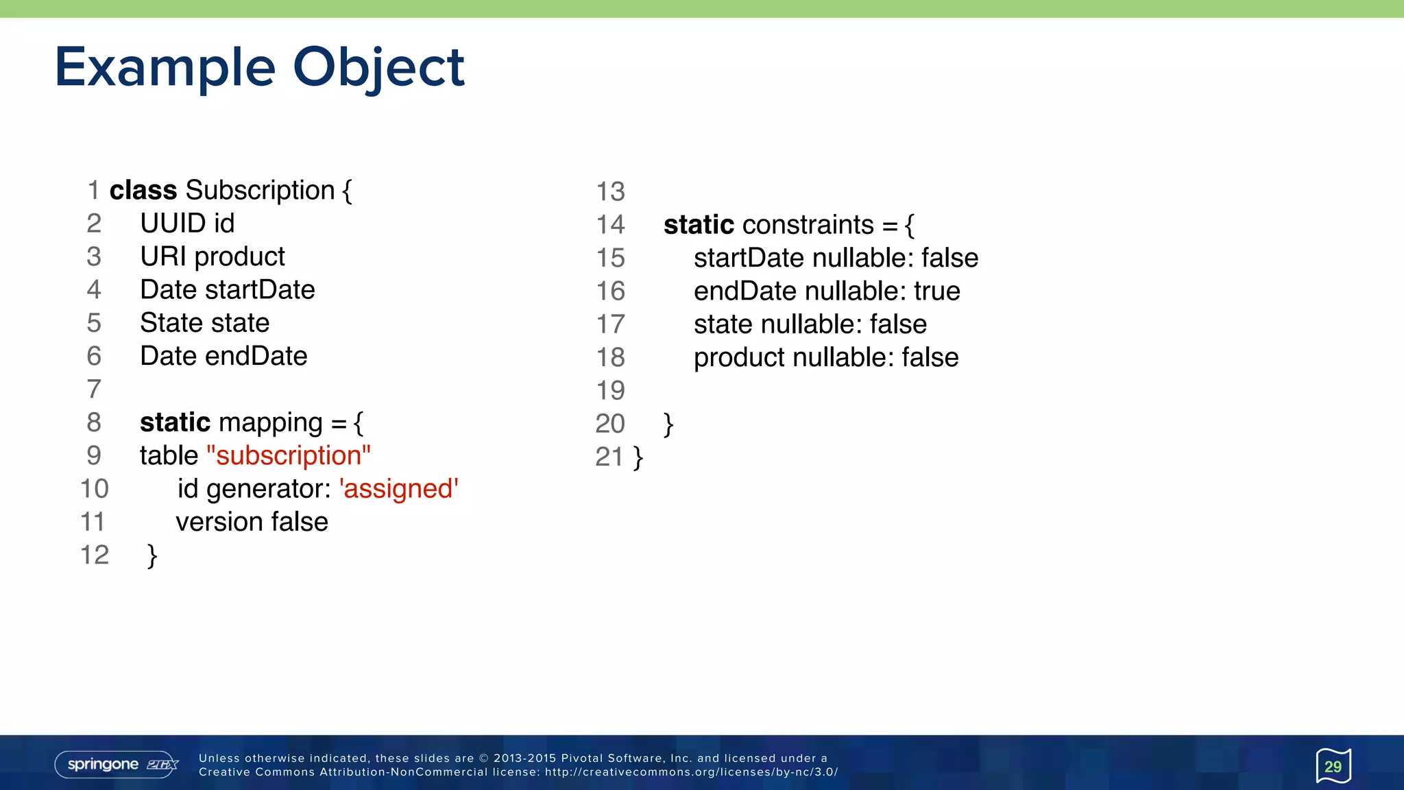 Unless otherwise indicated, these slides are © 2013-2015 Pivotal Software, Inc. and licensed under a 
Creative Commons Attribution-NonCommercial license: http://creativecommons.org/licenses/by-nc/3.0/
Example Object
29
1 class Subscription {
2 UUID id
3 URI product
4 Date startDate
5 State state
6 Date endDate
7
8 static mapping = {
9 table "subscription"
10 id generator: 'assigned'
11 version false
12 }
13
14 static constraints = {
15 startDate nullable: false
16 endDate nullable: true
17 state nullable: false
18 product nullable: false
19
20 }
21 }
 
