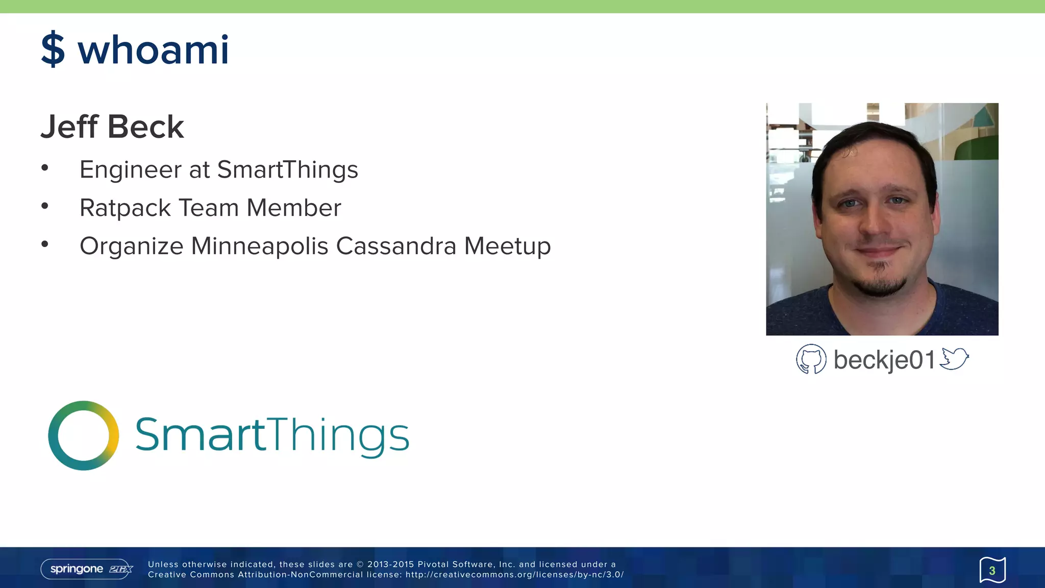 Unless otherwise indicated, these slides are © 2013-2015 Pivotal Software, Inc. and licensed under a 
Creative Commons Attribution-NonCommercial license: http://creativecommons.org/licenses/by-nc/3.0/
$ whoami
Jeff Beck
• Engineer at SmartThings
• Ratpack Team Member
• Organize Minneapolis Cassandra Meetup
3
beckje01
 