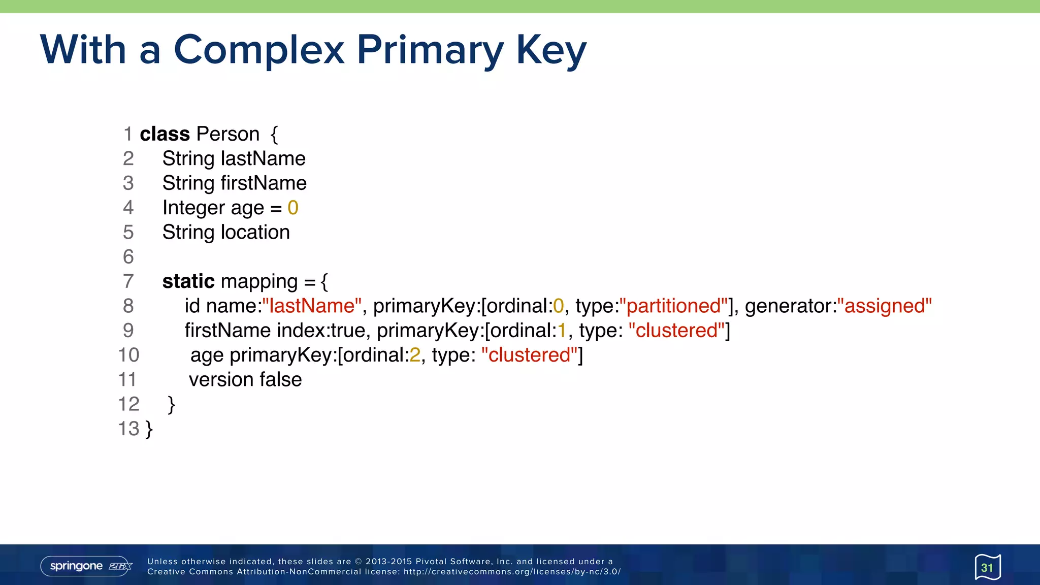 Unless otherwise indicated, these slides are © 2013-2015 Pivotal Software, Inc. and licensed under a 
Creative Commons Attribution-NonCommercial license: http://creativecommons.org/licenses/by-nc/3.0/
With a Complex Primary Key
31
1 class Person {
2 String lastName
3 String ﬁrstName
4 Integer age = 0
5 String location
6
7 static mapping = {
8 id name:"lastName", primaryKey:[ordinal:0, type:"partitioned"], generator:"assigned"
9 ﬁrstName index:true, primaryKey:[ordinal:1, type: "clustered"]
10 age primaryKey:[ordinal:2, type: "clustered"]
11 version false
12 }
13 }
 