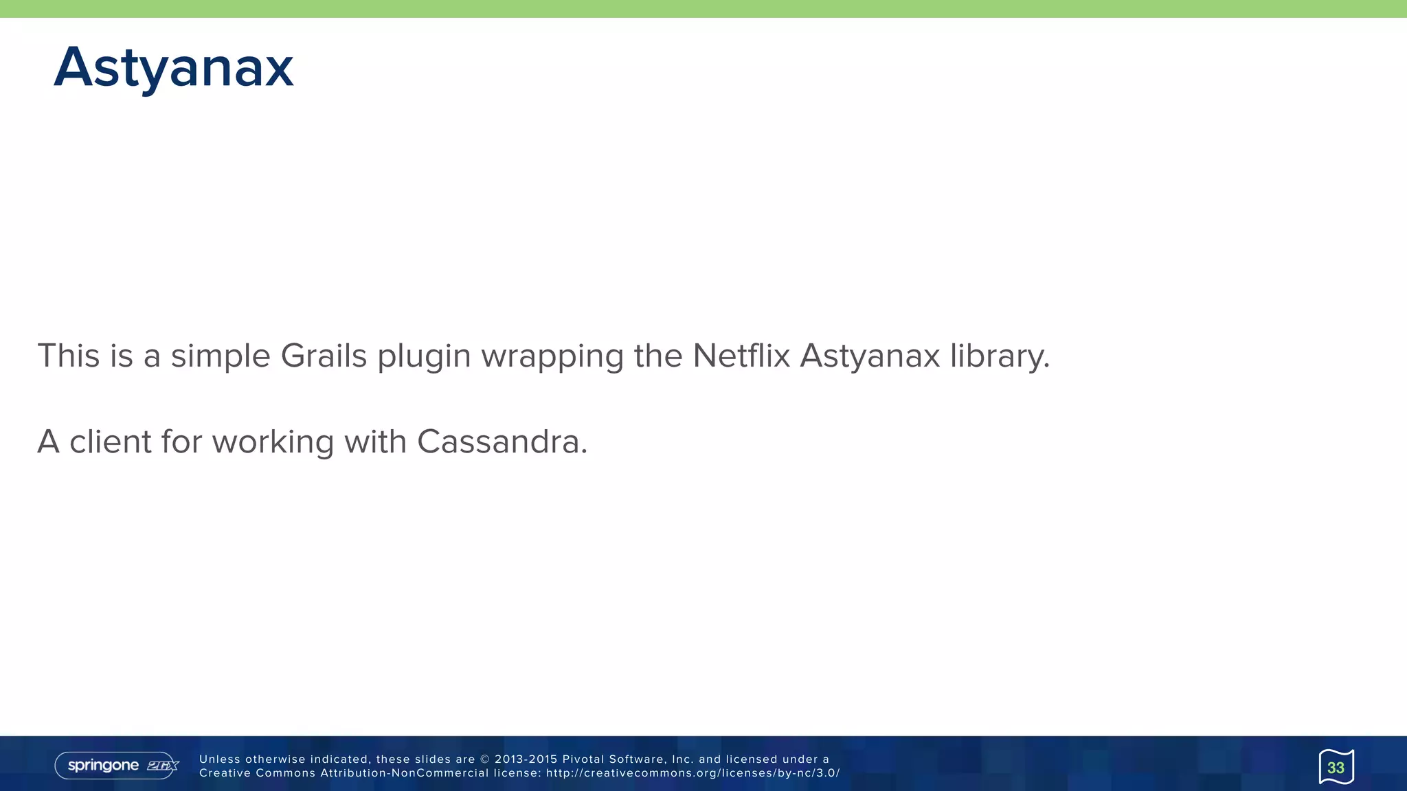 Unless otherwise indicated, these slides are © 2013-2015 Pivotal Software, Inc. and licensed under a 
Creative Commons Attribution-NonCommercial license: http://creativecommons.org/licenses/by-nc/3.0/
Astyanax
33
This is a simple Grails plugin wrapping the Netflix Astyanax library.
A client for working with Cassandra.
 