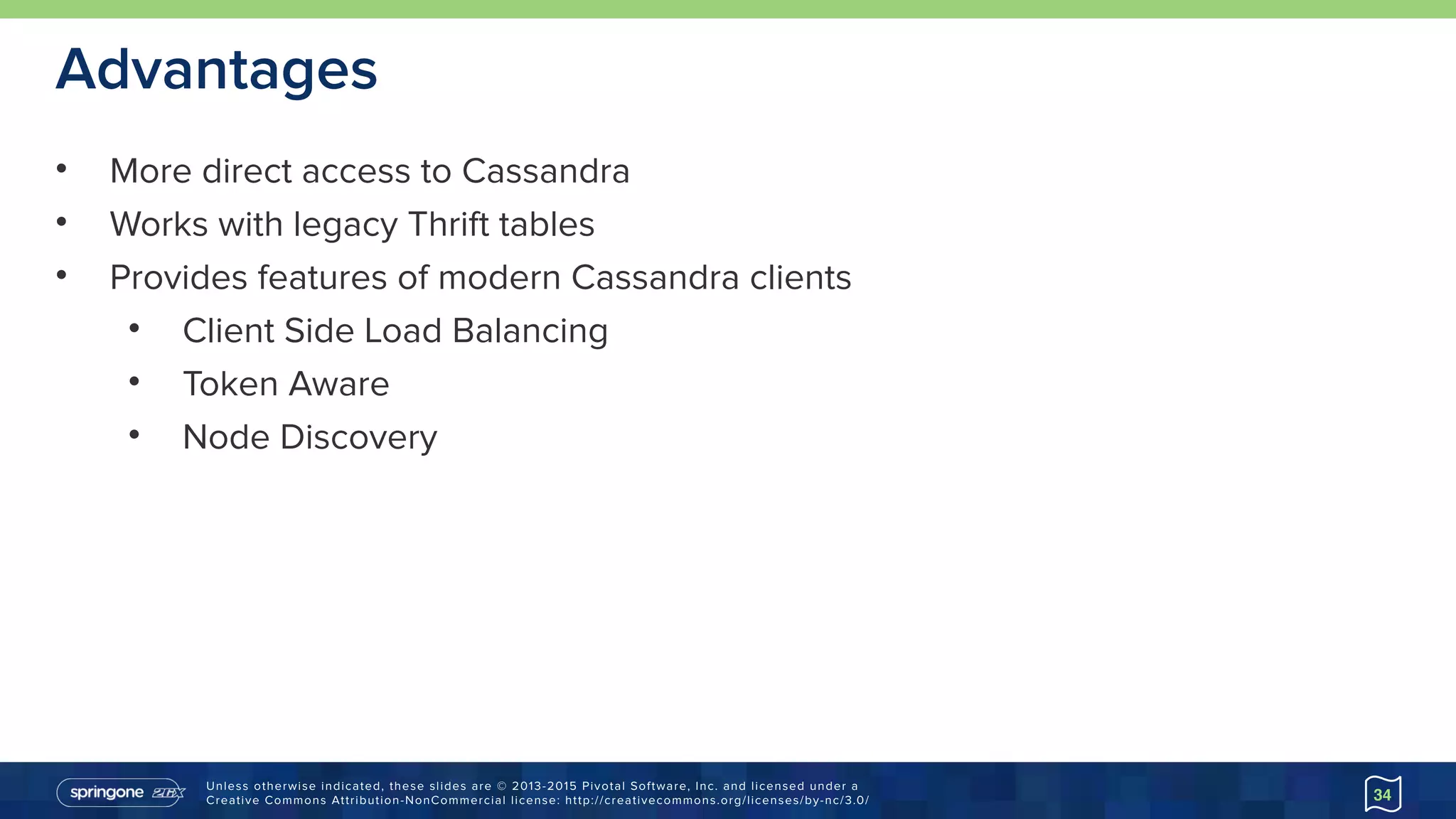 Unless otherwise indicated, these slides are © 2013-2015 Pivotal Software, Inc. and licensed under a 
Creative Commons Attribution-NonCommercial license: http://creativecommons.org/licenses/by-nc/3.0/
Advantages
• More direct access to Cassandra
• Works with legacy Thrift tables
• Provides features of modern Cassandra clients
• Client Side Load Balancing
• Token Aware
• Node Discovery
34
 