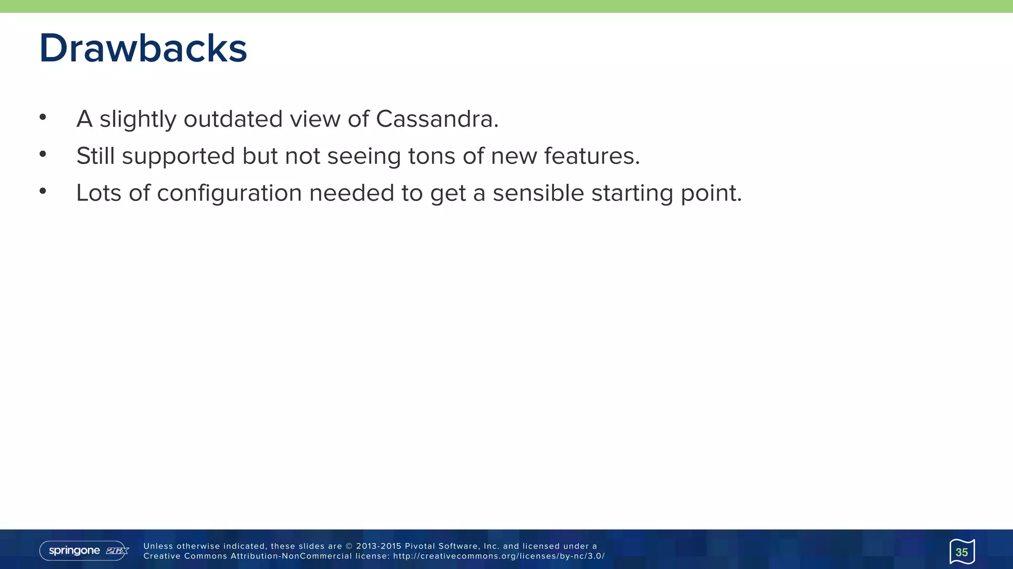 Unless otherwise indicated, these slides are © 2013-2015 Pivotal Software, Inc. and licensed under a 
Creative Commons Attribution-NonCommercial license: http://creativecommons.org/licenses/by-nc/3.0/
Drawbacks
• A slightly outdated view of Cassandra.
• Still supported but not seeing tons of new features.
• Lots of configuration needed to get a sensible starting point.
35
 