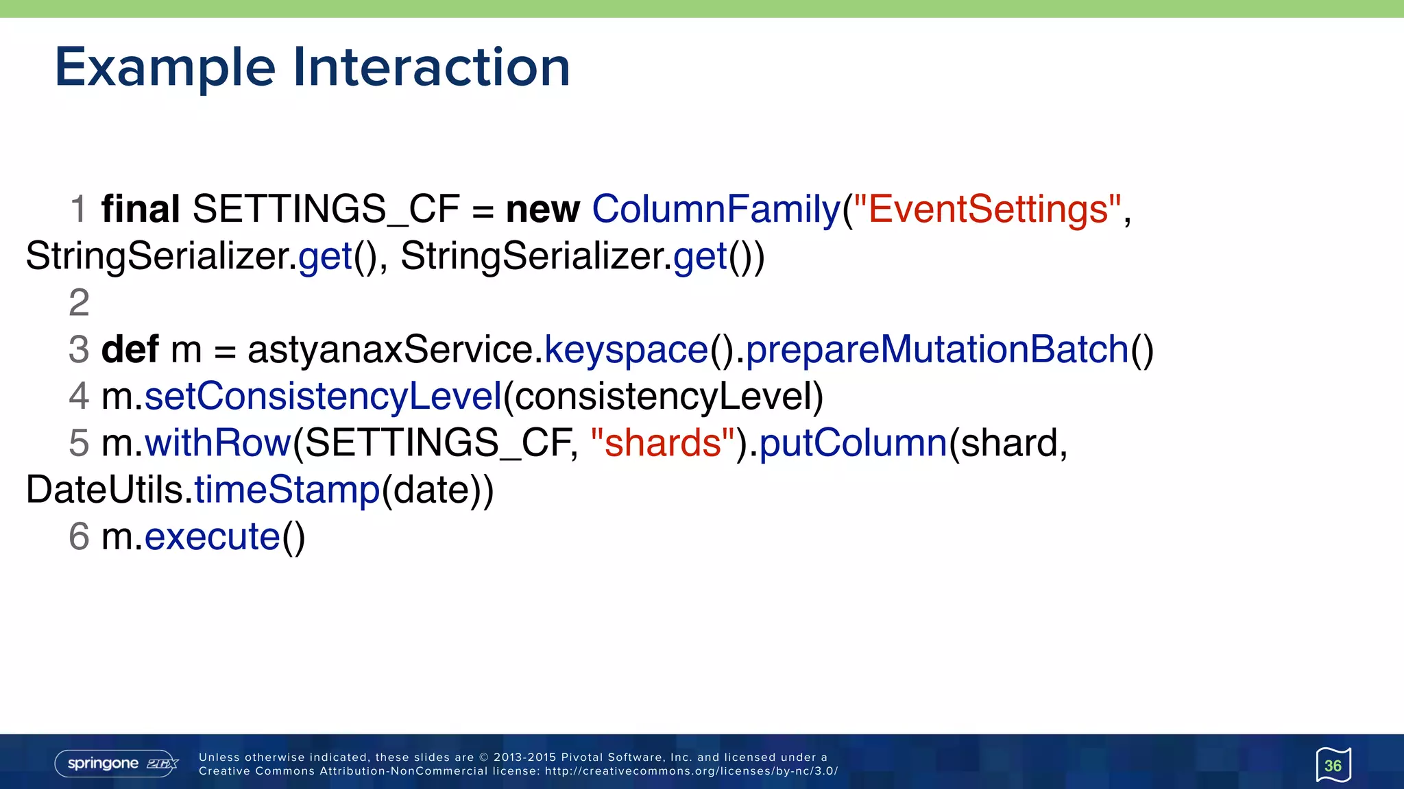 Unless otherwise indicated, these slides are © 2013-2015 Pivotal Software, Inc. and licensed under a 
Creative Commons Attribution-NonCommercial license: http://creativecommons.org/licenses/by-nc/3.0/
Example Interaction
36
1 ﬁnal SETTINGS_CF = new ColumnFamily("EventSettings",
StringSerializer.get(), StringSerializer.get())
2
3 def m = astyanaxService.keyspace().prepareMutationBatch()
4 m.setConsistencyLevel(consistencyLevel)
5 m.withRow(SETTINGS_CF, "shards").putColumn(shard,
DateUtils.timeStamp(date))
6 m.execute()
 