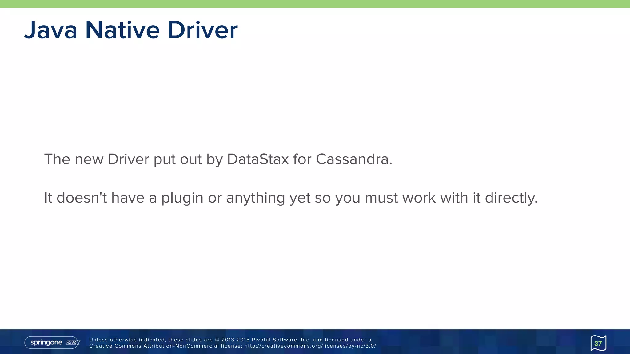 Unless otherwise indicated, these slides are © 2013-2015 Pivotal Software, Inc. and licensed under a 
Creative Commons Attribution-NonCommercial license: http://creativecommons.org/licenses/by-nc/3.0/
Java Native Driver
37
The new Driver put out by DataStax for Cassandra.
It doesn't have a plugin or anything yet so you must work with it directly.
 