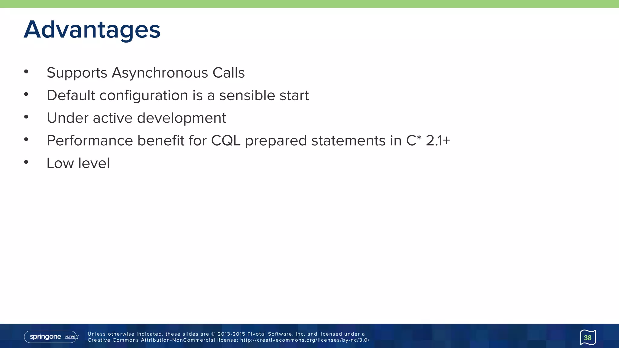 Unless otherwise indicated, these slides are © 2013-2015 Pivotal Software, Inc. and licensed under a 
Creative Commons Attribution-NonCommercial license: http://creativecommons.org/licenses/by-nc/3.0/
Advantages
• Supports Asynchronous Calls
• Default configuration is a sensible start
• Under active development
• Performance benefit for CQL prepared statements in C* 2.1+
• Low level
38
 
