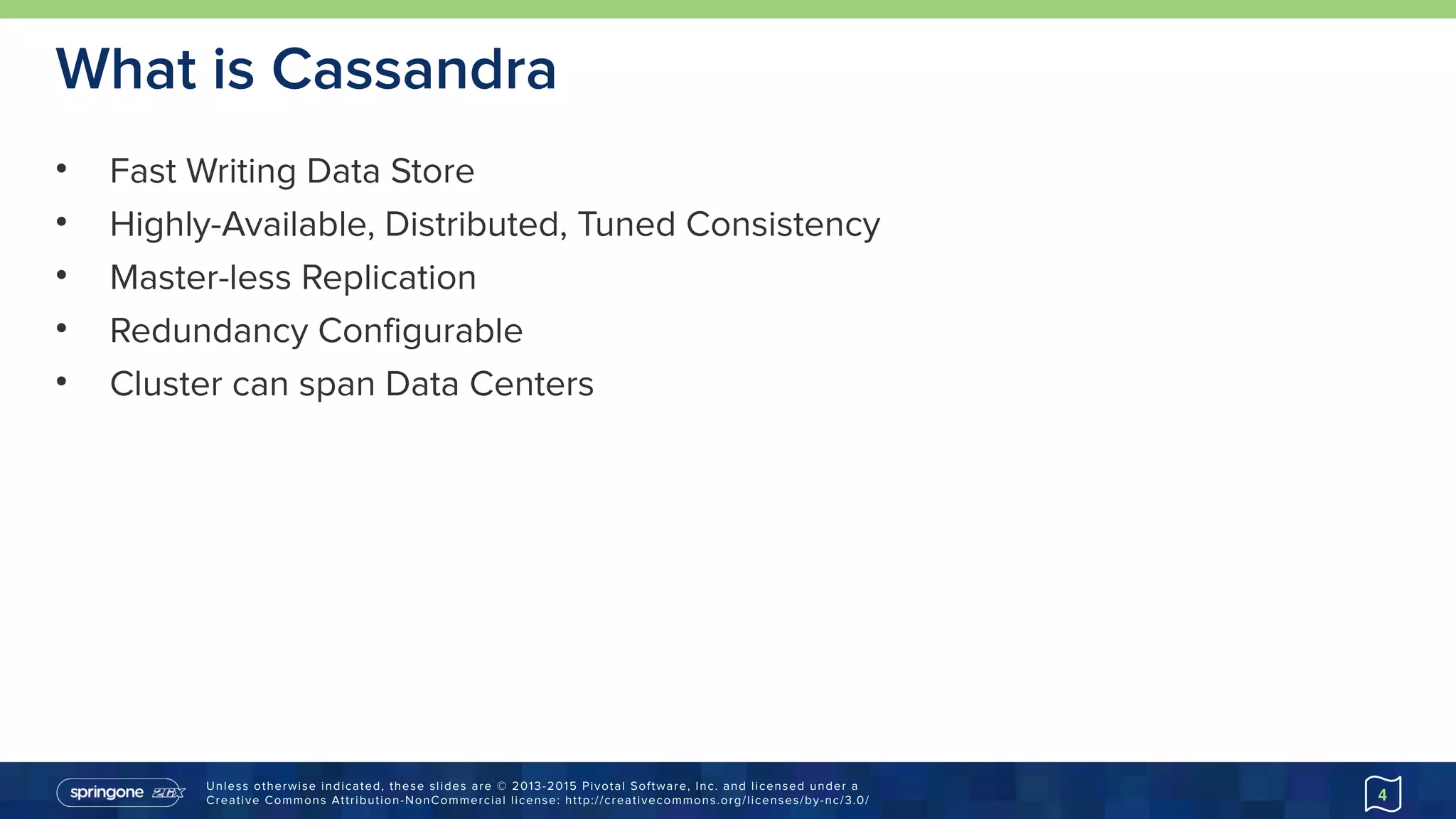 Unless otherwise indicated, these slides are © 2013-2015 Pivotal Software, Inc. and licensed under a 
Creative Commons Attribution-NonCommercial license: http://creativecommons.org/licenses/by-nc/3.0/
What is Cassandra
• Fast Writing Data Store
• Highly-Available, Distributed, Tuned Consistency
• Master-less Replication
• Redundancy Configurable
• Cluster can span Data Centers
4
 