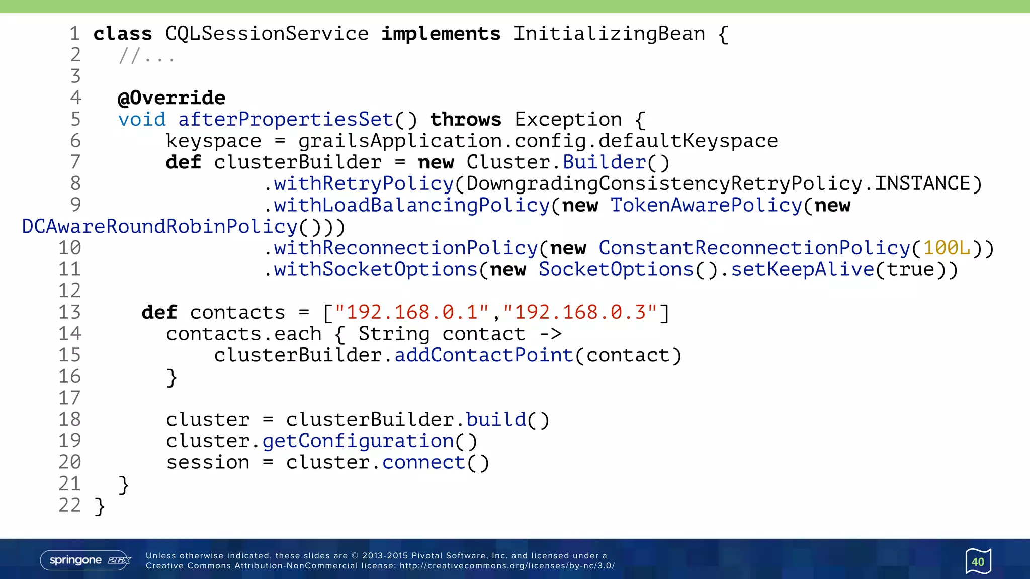 Unless otherwise indicated, these slides are © 2013-2015 Pivotal Software, Inc. and licensed under a 
Creative Commons Attribution-NonCommercial license: http://creativecommons.org/licenses/by-nc/3.0/ 40
1 class CQLSessionService implements InitializingBean {
2 //...
3
4 @Override
5 void afterPropertiesSet() throws Exception {
6 keyspace = grailsApplication.config.defaultKeyspace
7 def clusterBuilder = new Cluster.Builder()
8 .withRetryPolicy(DowngradingConsistencyRetryPolicy.INSTANCE)
9 .withLoadBalancingPolicy(new TokenAwarePolicy(new
DCAwareRoundRobinPolicy()))
10 .withReconnectionPolicy(new ConstantReconnectionPolicy(100L))
11 .withSocketOptions(new SocketOptions().setKeepAlive(true))
12
13 def contacts = ["192.168.0.1","192.168.0.3"]
14 contacts.each { String contact ->
15 clusterBuilder.addContactPoint(contact)
16 }
17
18 cluster = clusterBuilder.build()
19 cluster.getConfiguration()
20 session = cluster.connect()
21 }
22 }
 