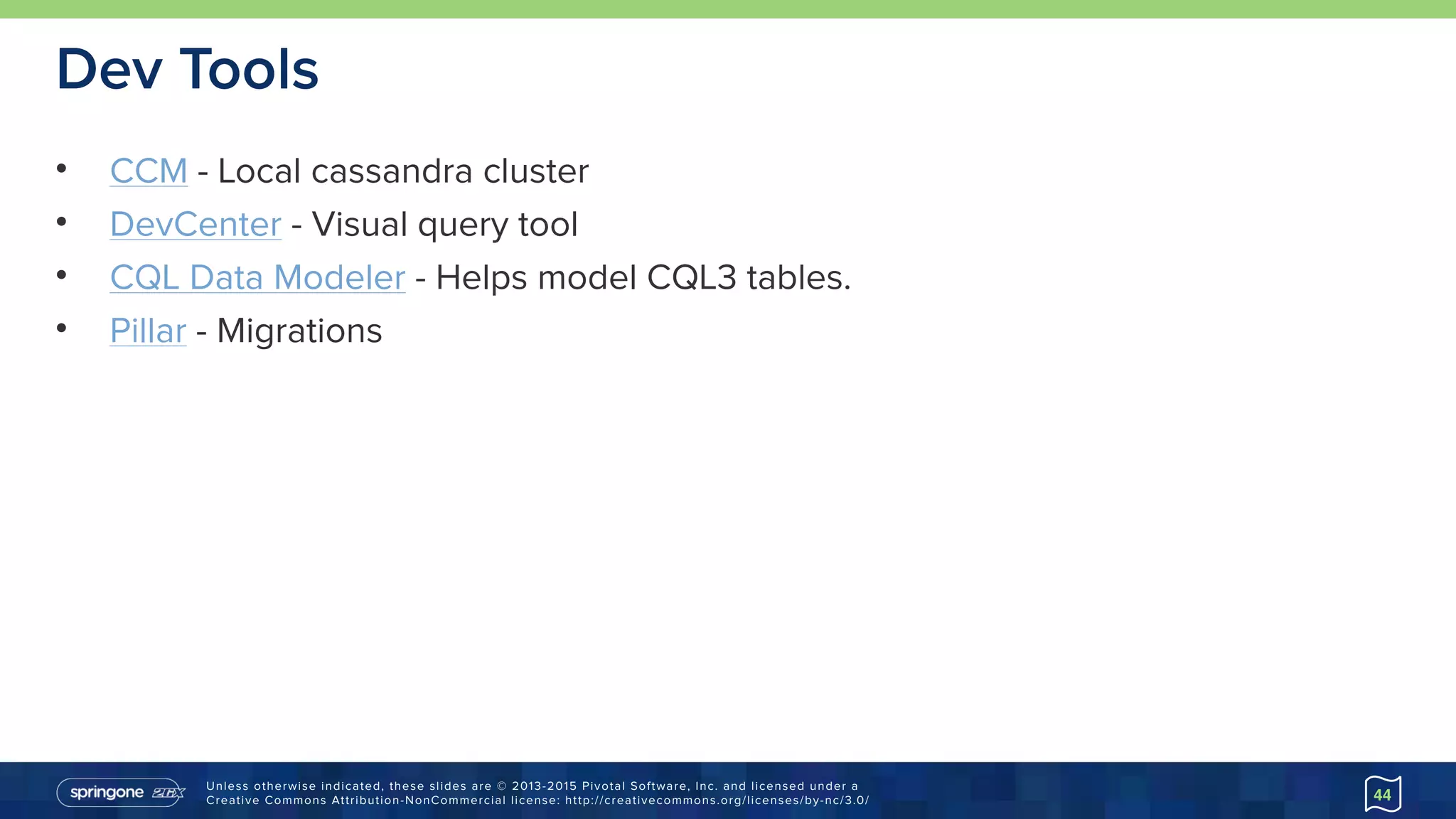 Unless otherwise indicated, these slides are © 2013-2015 Pivotal Software, Inc. and licensed under a 
Creative Commons Attribution-NonCommercial license: http://creativecommons.org/licenses/by-nc/3.0/
Dev Tools
• CCM - Local cassandra cluster
• DevCenter - Visual query tool
• CQL Data Modeler - Helps model CQL3 tables.
• Pillar - Migrations
44
 