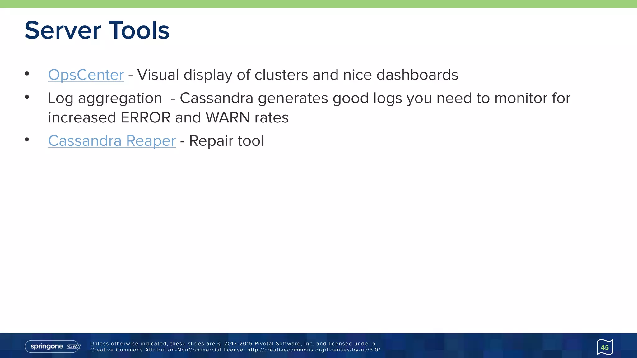 Unless otherwise indicated, these slides are © 2013-2015 Pivotal Software, Inc. and licensed under a 
Creative Commons Attribution-NonCommercial license: http://creativecommons.org/licenses/by-nc/3.0/
Server Tools
• OpsCenter - Visual display of clusters and nice dashboards
• Log aggregation - Cassandra generates good logs you need to monitor for
increased ERROR and WARN rates
• Cassandra Reaper - Repair tool
45
 