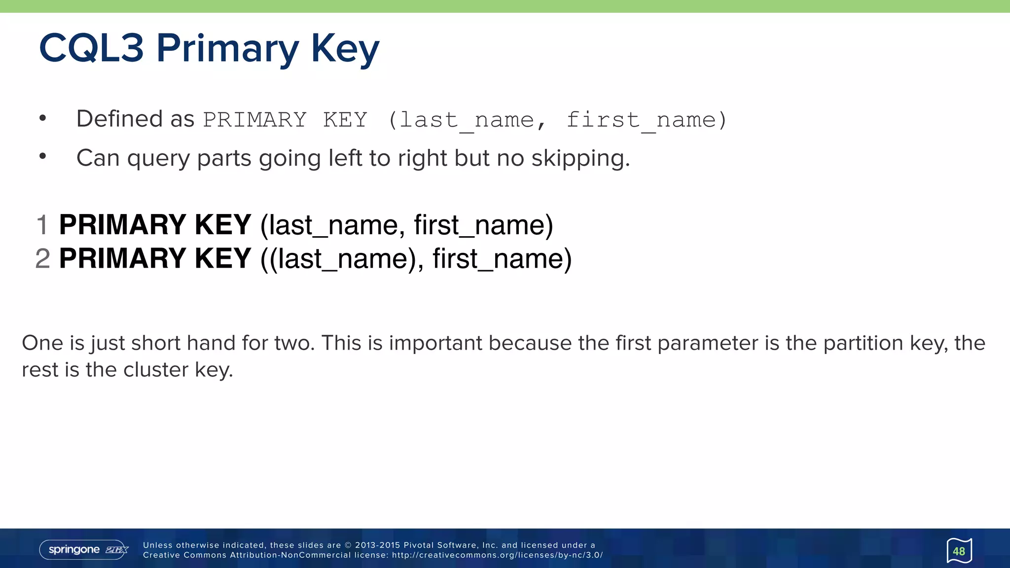 Unless otherwise indicated, these slides are © 2013-2015 Pivotal Software, Inc. and licensed under a 
Creative Commons Attribution-NonCommercial license: http://creativecommons.org/licenses/by-nc/3.0/
CQL3 Primary Key
• Defined as PRIMARY KEY (last_name, first_name)
• Can query parts going left to right but no skipping.
48
One is just short hand for two. This is important because the first parameter is the partition key, the
rest is the cluster key.
1 PRIMARY KEY (last_name, ﬁrst_name)
2 PRIMARY KEY ((last_name), ﬁrst_name)
 