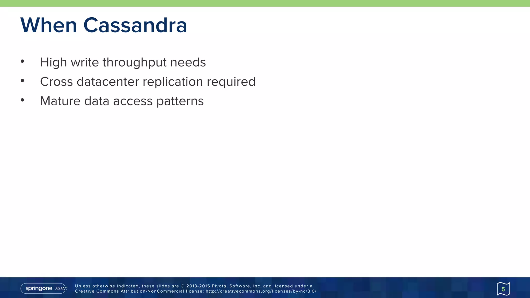 Unless otherwise indicated, these slides are © 2013-2015 Pivotal Software, Inc. and licensed under a 
Creative Commons Attribution-NonCommercial license: http://creativecommons.org/licenses/by-nc/3.0/
When Cassandra
• High write throughput needs
• Cross datacenter replication required
• Mature data access patterns
5
 
