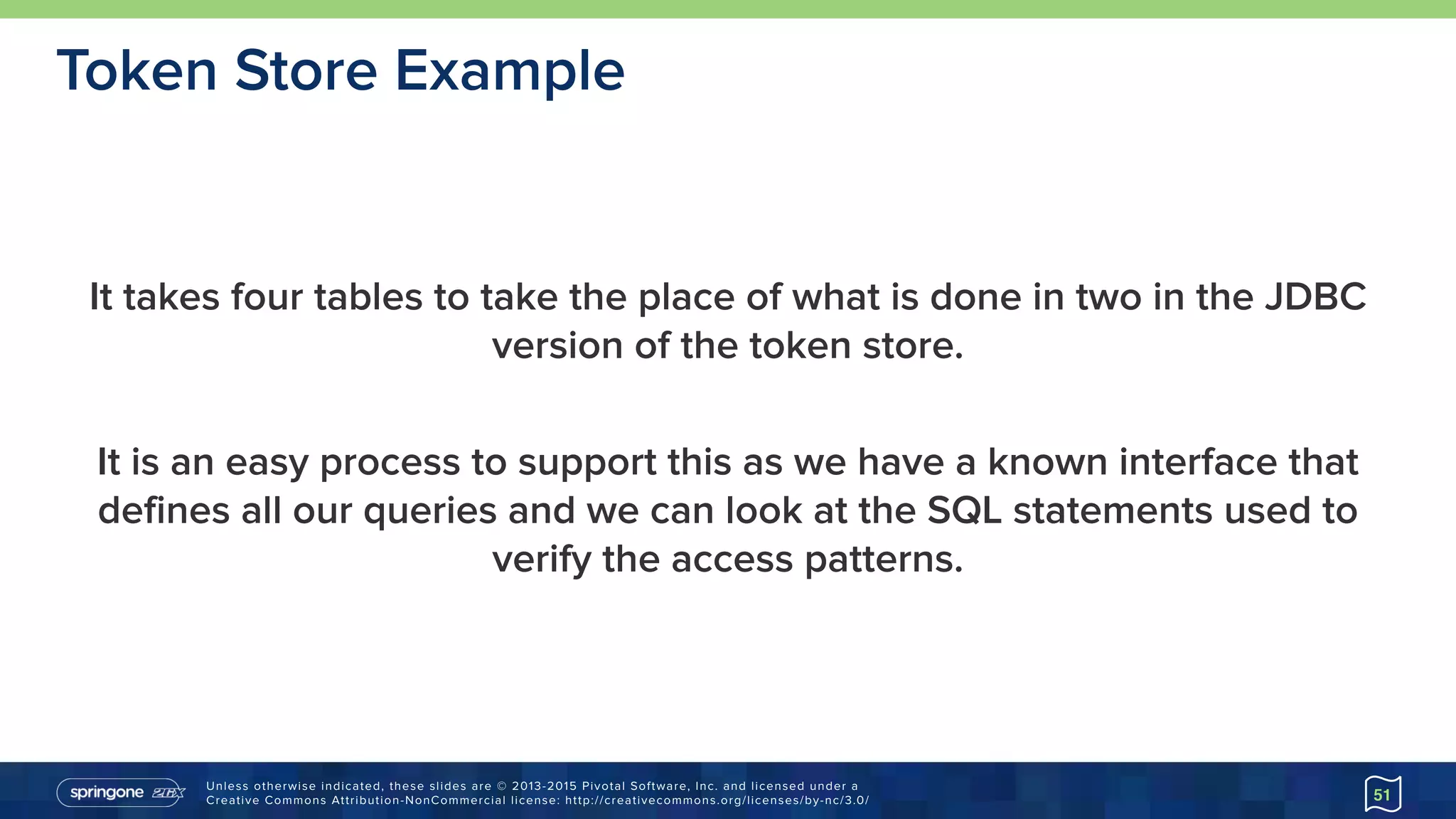 Unless otherwise indicated, these slides are © 2013-2015 Pivotal Software, Inc. and licensed under a 
Creative Commons Attribution-NonCommercial license: http://creativecommons.org/licenses/by-nc/3.0/
It takes four tables to take the place of what is done in two in the JDBC
version of the token store.
It is an easy process to support this as we have a known interface that
defines all our queries and we can look at the SQL statements used to
verify the access patterns.
51
Token Store Example
 