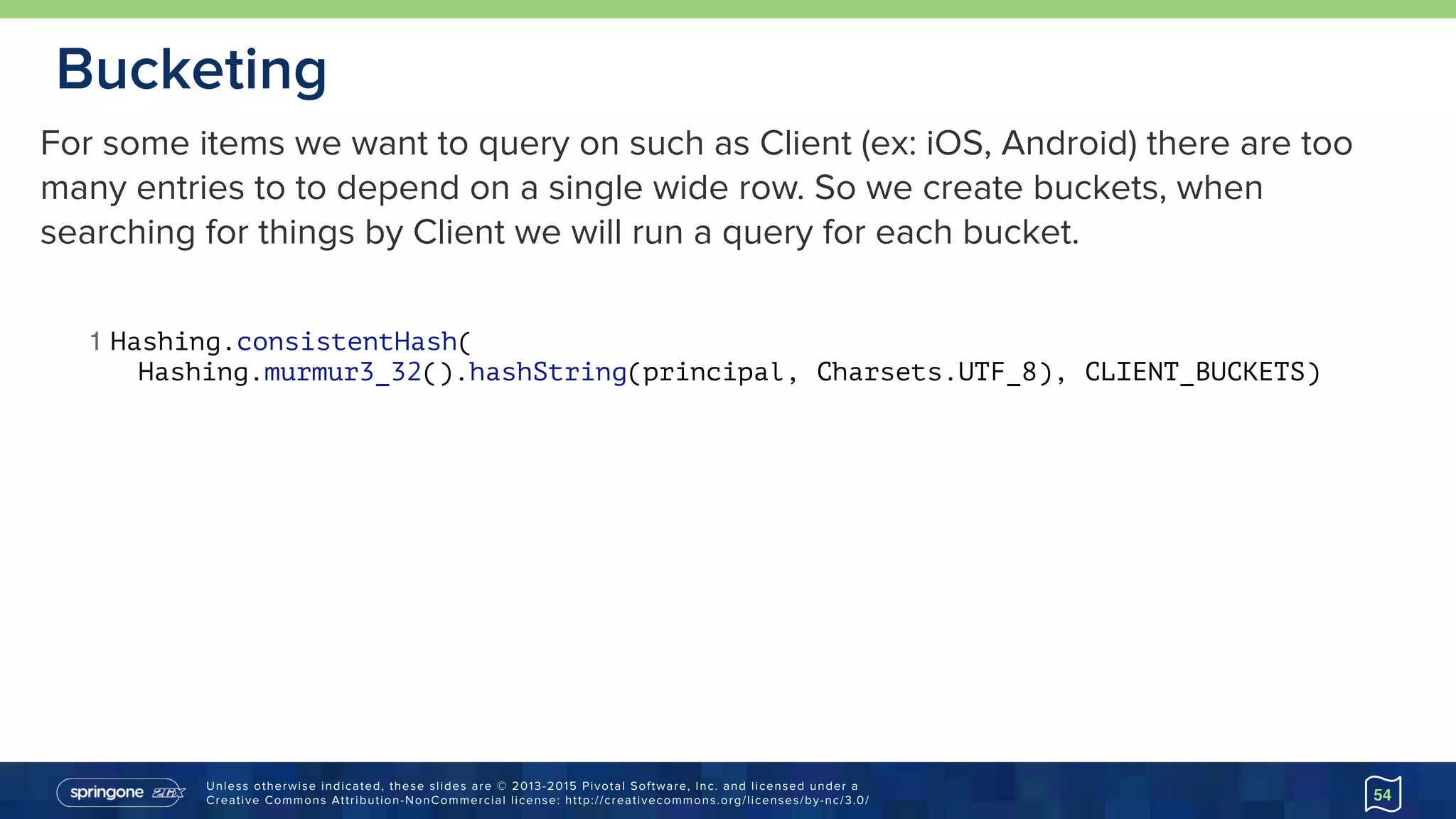 Unless otherwise indicated, these slides are © 2013-2015 Pivotal Software, Inc. and licensed under a 
Creative Commons Attribution-NonCommercial license: http://creativecommons.org/licenses/by-nc/3.0/
Bucketing
54
1 Hashing.consistentHash(
Hashing.murmur3_32().hashString(principal, Charsets.UTF_8), CLIENT_BUCKETS)
For some items we want to query on such as Client (ex: iOS, Android) there are too
many entries to to depend on a single wide row. So we create buckets, when
searching for things by Client we will run a query for each bucket.
 