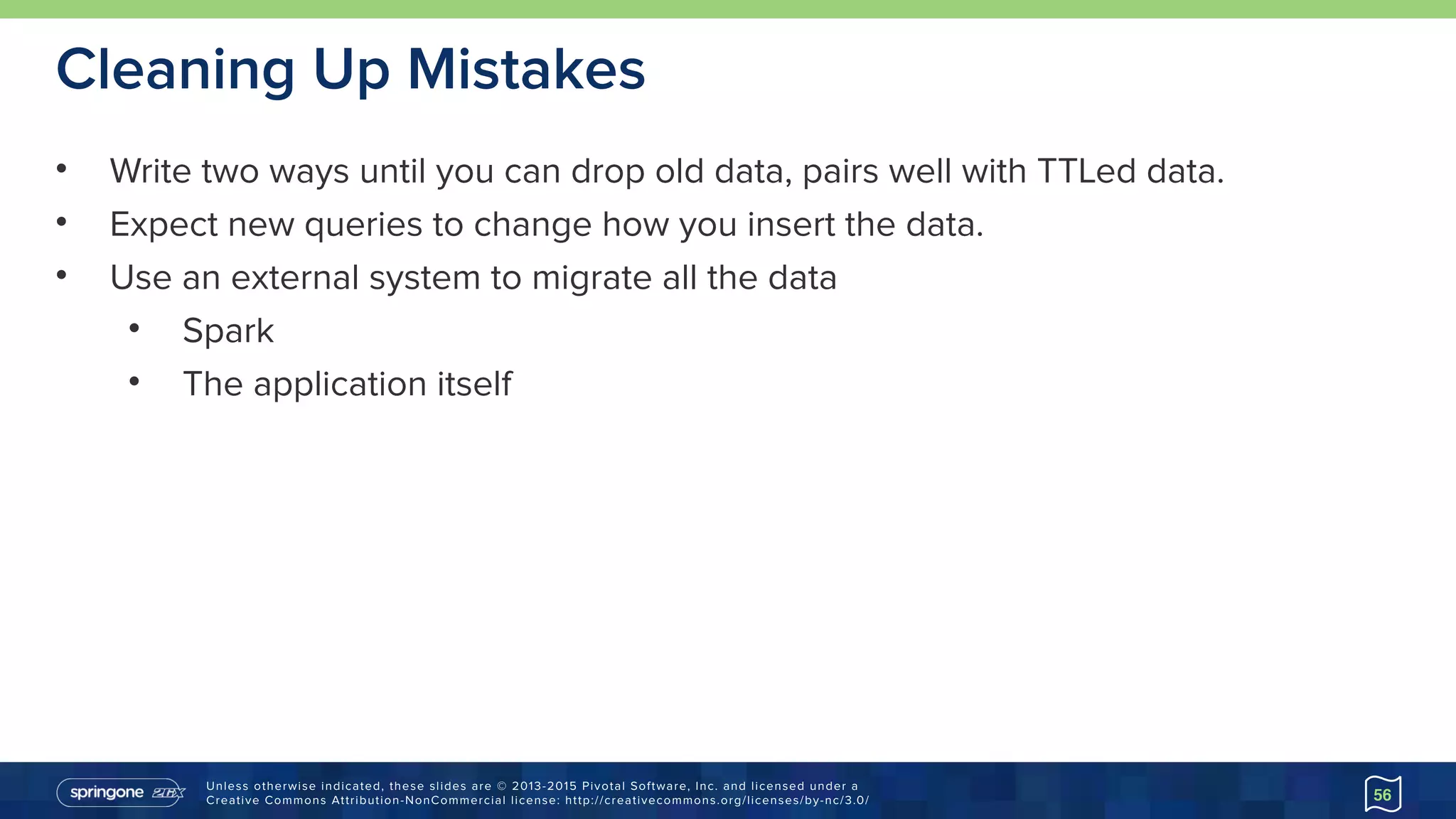 Unless otherwise indicated, these slides are © 2013-2015 Pivotal Software, Inc. and licensed under a 
Creative Commons Attribution-NonCommercial license: http://creativecommons.org/licenses/by-nc/3.0/
Cleaning Up Mistakes
• Write two ways until you can drop old data, pairs well with TTLed data.
• Expect new queries to change how you insert the data.
• Use an external system to migrate all the data
• Spark
• The application itself
56
 