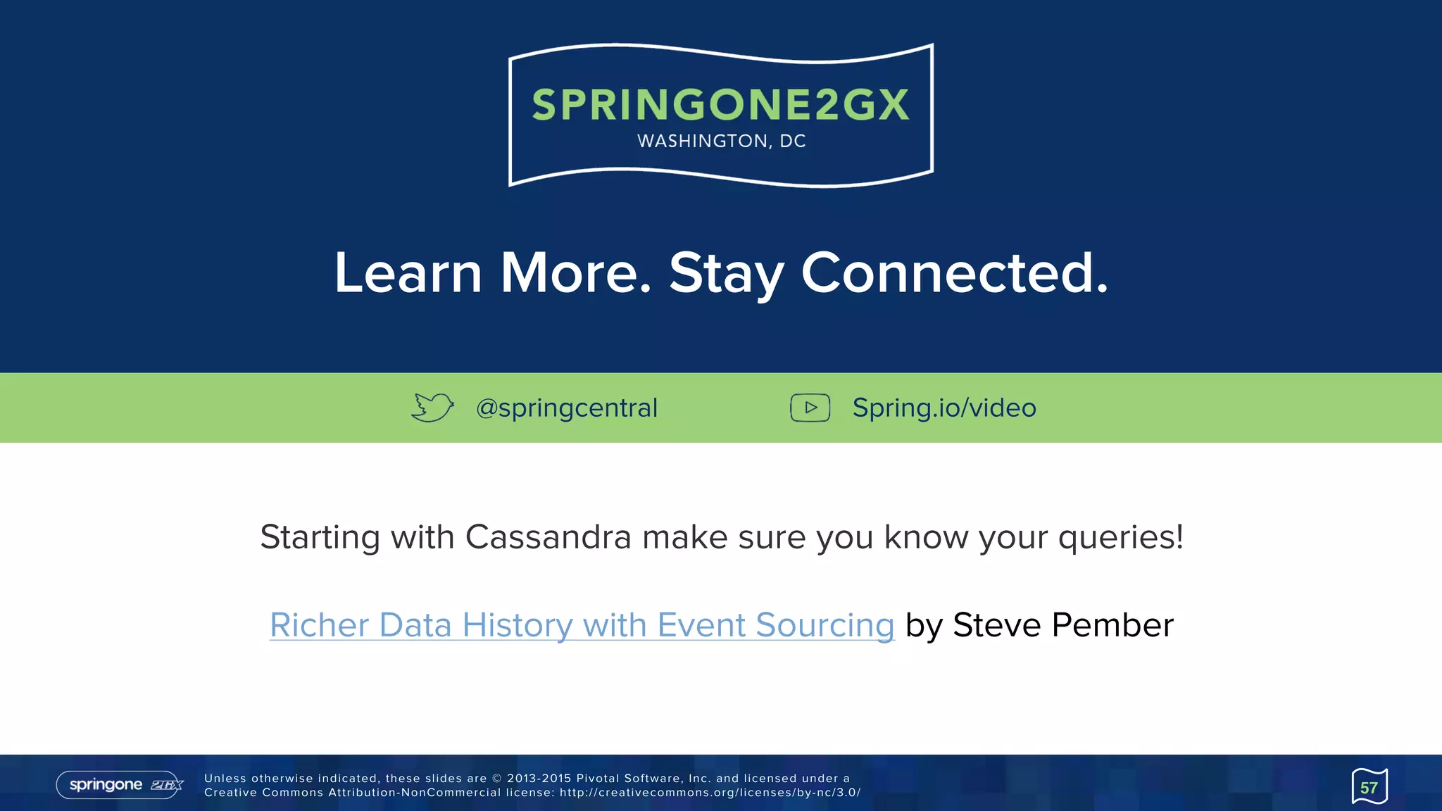 Unless otherwise indicated, these slides are © 2013-2015 Pivotal Software, Inc. and licensed under a 
Creative Commons Attribution-NonCommercial license: http://creativecommons.org/licenses/by-nc/3.0/ 57
Starting with Cassandra make sure you know your queries!
Richer Data History with Event Sourcing by Steve Pember
Learn More. Stay Connected.
@springcentral Spring.io/video
 