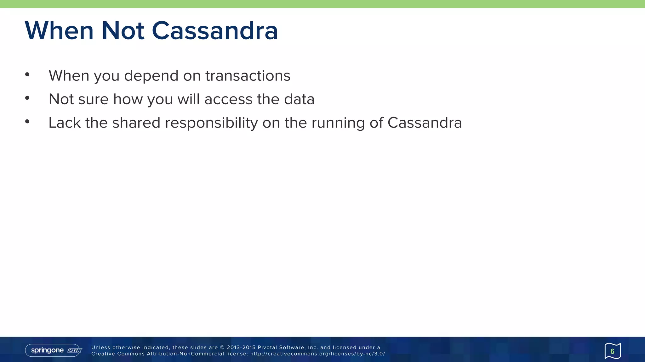 Unless otherwise indicated, these slides are © 2013-2015 Pivotal Software, Inc. and licensed under a 
Creative Commons Attribution-NonCommercial license: http://creativecommons.org/licenses/by-nc/3.0/
When Not Cassandra
• When you depend on transactions
• Not sure how you will access the data
• Lack the shared responsibility on the running of Cassandra
6
 