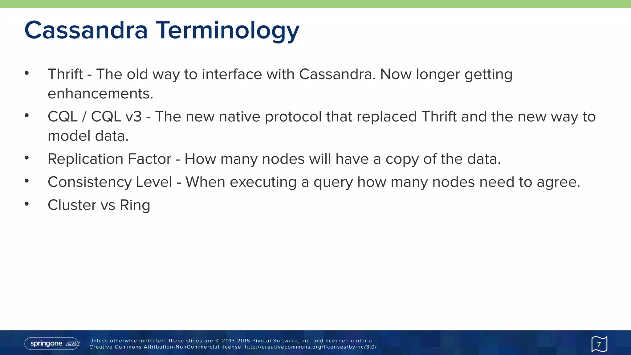 Unless otherwise indicated, these slides are © 2013-2015 Pivotal Software, Inc. and licensed under a 
Creative Commons Attribution-NonCommercial license: http://creativecommons.org/licenses/by-nc/3.0/
Cassandra Terminology
• Thrift - The old way to interface with Cassandra. Now longer getting
enhancements.
• CQL / CQL v3 - The new native protocol that replaced Thrift and the new way to
model data.
• Replication Factor - How many nodes will have a copy of the data.
• Consistency Level - When executing a query how many nodes need to agree.
• Cluster vs Ring
7
 