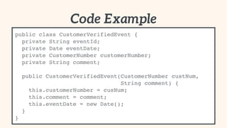 Code Example
public class CustomerVerifiedEvent {
private String eventId;
private Date eventDate;
private CustomerNumber customerNumber;
private String comment;
public CustomerVerifiedEvent(CustomerNumber custNum,  
String comment) { 
this.customerNumber = cusNum;
this.comment = comment;
this.eventDate = new Date();
}
}
 
