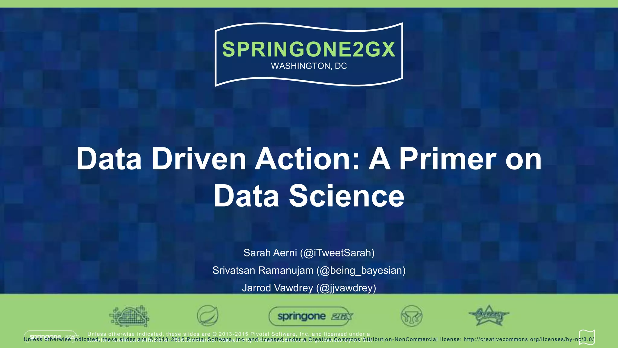 Unless otherwise indicated, these slides are © 2013 -2015 Pivotal Software, Inc. and licensed under a
Creative Commons Attribution-NonCommercial license: http://creativecommons.org/licenses/by-nc/3.0/
SPRINGONE2GX
WASHINGTON, DC
Unless otherwise indicated, these slides are © 2013 -2015 Pivotal Software, Inc. and licensed under a Creative Commons Attributio n-NonCommercial license: http://creativecommons.org/licenses/by-nc/3.0/
Data Driven Action: A Primer on
Data Science
Sarah Aerni (@iTweetSarah)
Srivatsan Ramanujam (@being_bayesian)
Jarrod Vawdrey (@jjvawdrey)
 