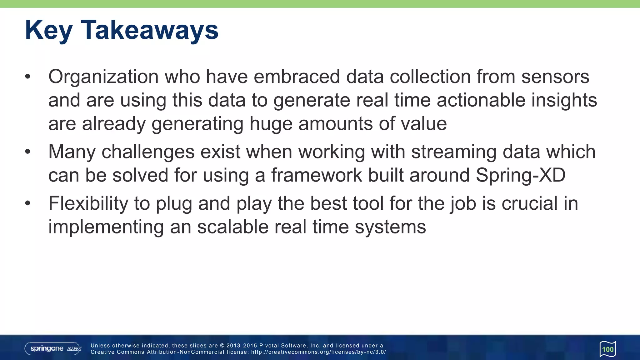 Unless otherwise indicated, these slides are © 2013 -2015 Pivotal Software, Inc. and licensed under a
Creative Commons Attribution-NonCommercial license: http://creativecommons.org/licenses/by-nc/3.0/
Key Takeaways
100
• Organization who have embraced data collection from sensors
and are using this data to generate real time actionable insights
are already generating huge amounts of value
• Many challenges exist when working with streaming data which
can be solved for using a framework built around Spring-XD
• Flexibility to plug and play the best tool for the job is crucial in
implementing an scalable real time systems
 