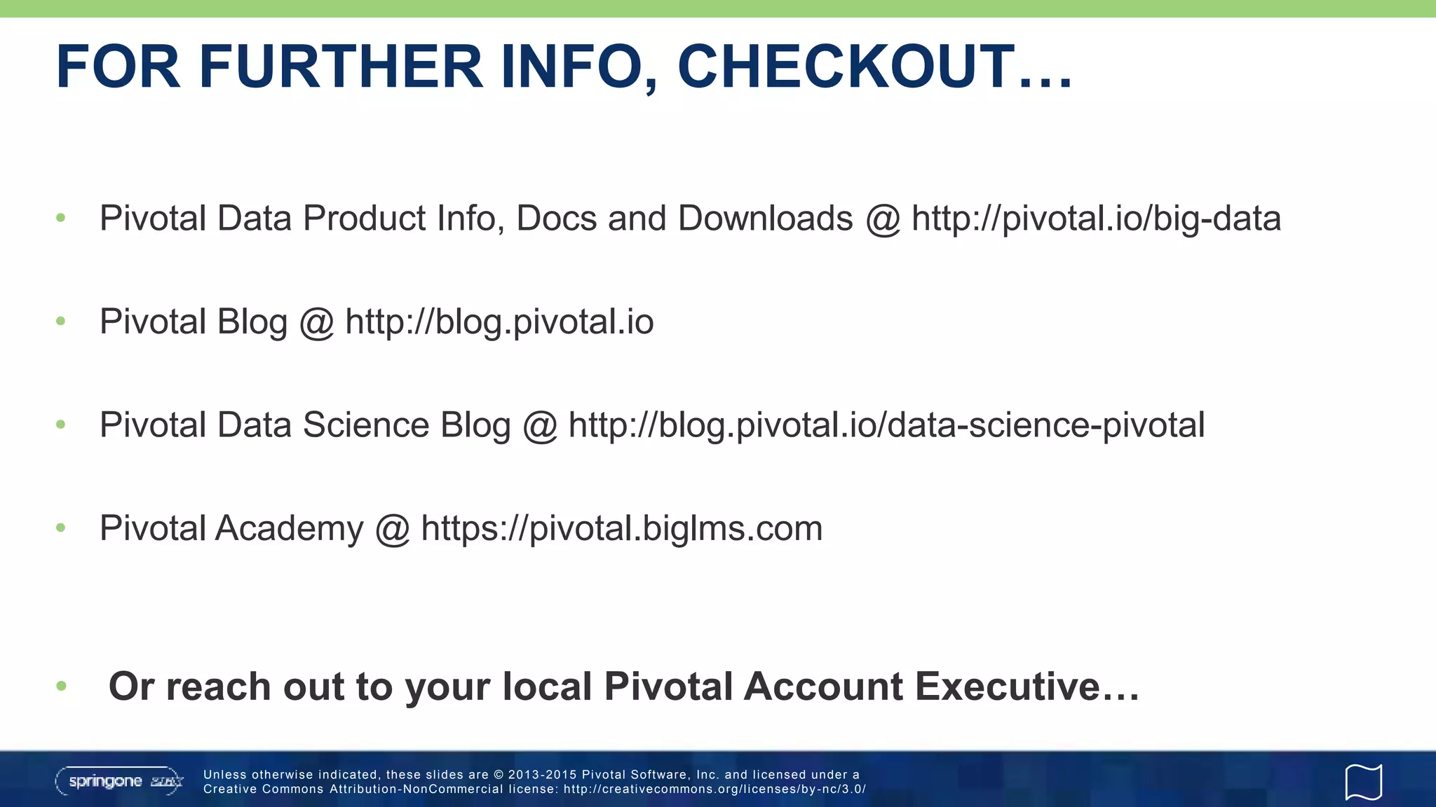 Unless otherwise indicated, these slides are © 2013 -2015 Pivotal Software, Inc. and licensed under a
Creative Commons Attribution-NonCommercial license: http://creativecommons.org/licenses/by-nc/3.0/
FOR FURTHER INFO, CHECKOUT…
• Pivotal Data Product Info, Docs and Downloads @ http://pivotal.io/big-data
• Pivotal Blog @ http://blog.pivotal.io
• Pivotal Data Science Blog @ http://blog.pivotal.io/data-science-pivotal
• Pivotal Academy @ https://pivotal.biglms.com
• Or reach out to your local Pivotal Account Executive…
 